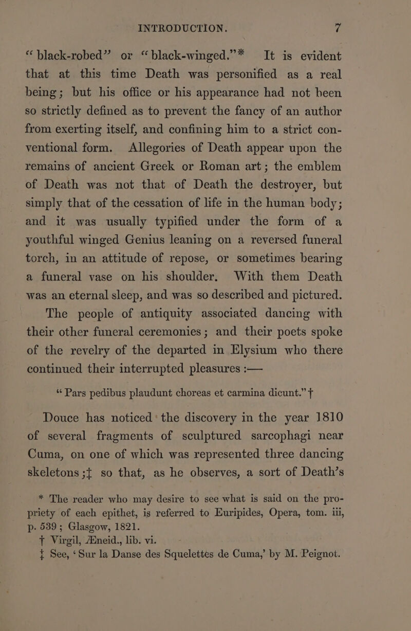 “ black-robed” or “black-winged.”* It is evident that at this time Death was personified as a real being; but his office or his appearance had not been so strictly defined as to prevent the fancy of an author from exerting itself, and confining him to a strict con- ventional form. Allegories of Death appear upon the remains of ancient Greek or Roman art; the emblem of Death was not that of Death the destroyer, but simply that of the cessation of life in the human body; and it was usually typified under the form of a youthful winged Genius leaning on a reversed funeral torch, in an attitude of repose, or sometimes bearing a funeral vase on his shoulder. With them Death was an eternal sleep, and was so described and pictured. The people of antiquity associated dancing with their other funeral ceremonies; and their poets spoke of the revelry of the departed in Elysium who there continued their interrupted pleasures :— ‘“‘ Pars pedibus plaudunt choreas et carmina dicunt.” f Douce has noticed‘ the discovery in the year 1810 of several fragments of sculptured sarcophagi near Cuma, on one of which was represented three dancing skeletons ;{ so that, as he observes, a sort of Death’s * The reader who may desire to see what is said on the pro- priety of each epithet, is referred to Euripides, Opera, tom. ii, p- 5389; Glasgow, 1821. tT Virgil, Auneid., lib. vi. { See, ‘Sur la Danse des Squelettes de Cuma,’ by M. Peignot.