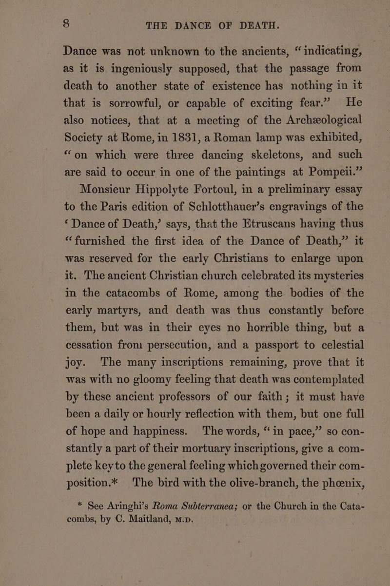Dance was not unknown to the ancients, “ indicating, as it is ingeniously supposed, that the passage from death to another state of existence has nothing in it that is sorrowful, or capable of exciting fear.” He also notices, that at a meeting of the Archeological Society at Rome, in 1831, a Roman lamp was exhibited, “on which were three dancing skeletons, and such are said to occur in one of the paintings at Pompeii.” Monsieur Hippolyte Fortoul, in a preliminary essay to the Paris edition of Schlotthauer’s engravings of the ‘Dance of Death,’ says, that the Etruscans having thus “furnished the first idea of the Dance of Death,” it was reserved for the early Christians to enlarge upon it. The ancient Christian church celebrated its mysteries in the catacombs of Rome, among the bodies of the early martyrs, and death was thus constantly before them, but was in their eyes no horrible thing, but a cessation from persecution, and a passport to celestial joy. The many inscriptions remaining, prove that it was with no gloomy feeling that death was contemplated by these ancient professors of our faith; it must have been a daily or hourly reflection with them, but one full of hope and happiness. The words, “in pace,” so con- stantly a part of their mortuary inscriptions, give a com- plete key to the general feeling which governed their com- position.* The bird with the olive-branch, the phcenix, * See Aringhi’s Roma Subterranea; or the Church in the Cata- combs, by C. Maitland, m.p.