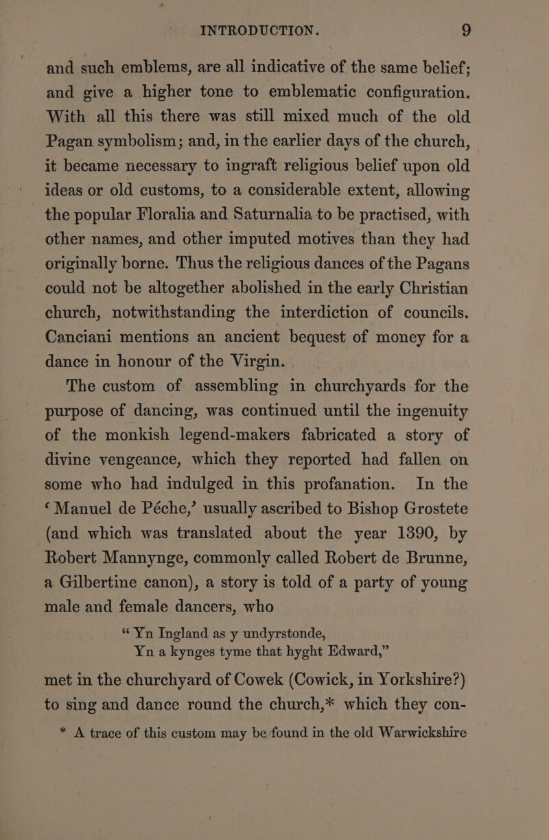 and such emblems, are all indicative of the same belief; and give a higher tone to emblematic configuration. With all this there was still mixed much of the old Pagan symbolism; and, in the earlier days of the church, it became necessary to ingraft religious belief upon old ideas or old customs, to a considerable extent, allowing the popular Floralia and Saturnalia to be practised, with other names, and other imputed motives than they had originally borne. Thus the religious dances of the Pagans could not be altogether abolished in the early Christian church, notwithstanding the interdiction of councils. Canciani mentions an ancient bequest of money for a dance in honour of the Virgin. The custom of assembling in churchyards for the purpose of dancing, was continued until the ingenuity of the monkish legend-makers fabricated a story of divine vengeance, which they reported had fallen on some who had indulged in this profanation. In the ‘ Manuel de Péche,’ usually ascribed to Bishop Grostete (and which was translated about the year 1390, by Robert Mannynge, commonly called Robert de Brunne, a Gilbertine canon), a story is told of a party of young male and female dancers, who * Yn Ingland as y undyrstonde, Yn a kynges tyme that hyght Edward,” met in the churchyard of Cowek (Cowick, in Yorkshire?) to sing and dance round the church,* which they con- * A trace of this custom may be found in the old Warwickshire