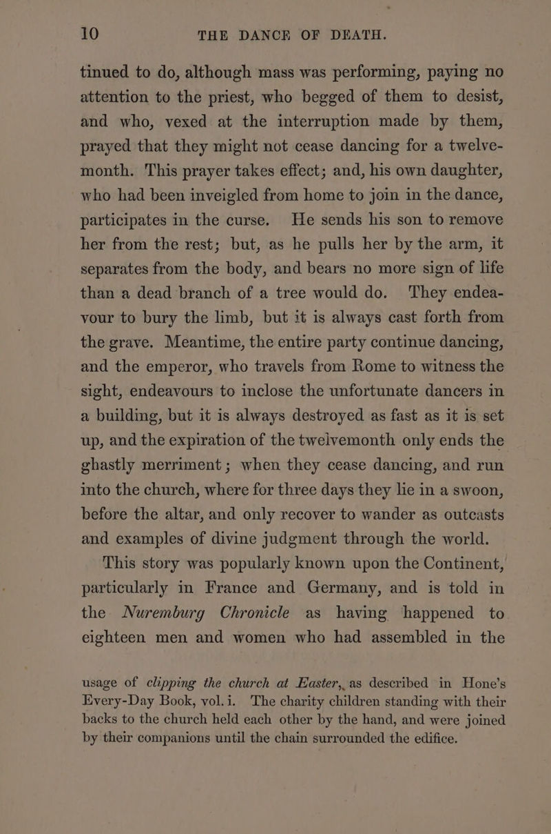 tinued to do, although mass was performing, paying no attention to the priest, who begged of them to desist, and who, vexed at the interruption made by them, prayed that they might not cease dancing for a twelve- month. This prayer takes effect; and, his own daughter, who had been inveigled from home to join in the dance, participates in the curse. He sends his son to remove her from the rest; but, as he pulls her by the arm, it separates from the body, and bears no more sign of life than a dead branch of a tree would do. They endea- vour to bury the limb, but it is always cast forth from the grave. Meantime, the entire party continue dancing, and the emperor, who travels from Rome to witness the sight, endeavours to inclose the unfortunate dancers in a building, but it is always destroyed as fast as it is set up, and the expiration of the twelvemonth only ends the ghastly merriment ; when they cease dancing, and run into the church, where for three days they lie in a swoon, before the altar, and only recover to wander as outcasts and examples of divine judgment through the world. This story was popularly known upon the Continent, particularly m France and Germany, and is told in the Nuremburg Chronicle as having happened to eighteen men and women who had assembled in the usage of clipping the church at Easter,.as described in Hone’s Every-Day Book, vol.i. The charity children standing with their backs to the church held each other by the hand, and were joined by their companions until the chain surrounded the edifice.
