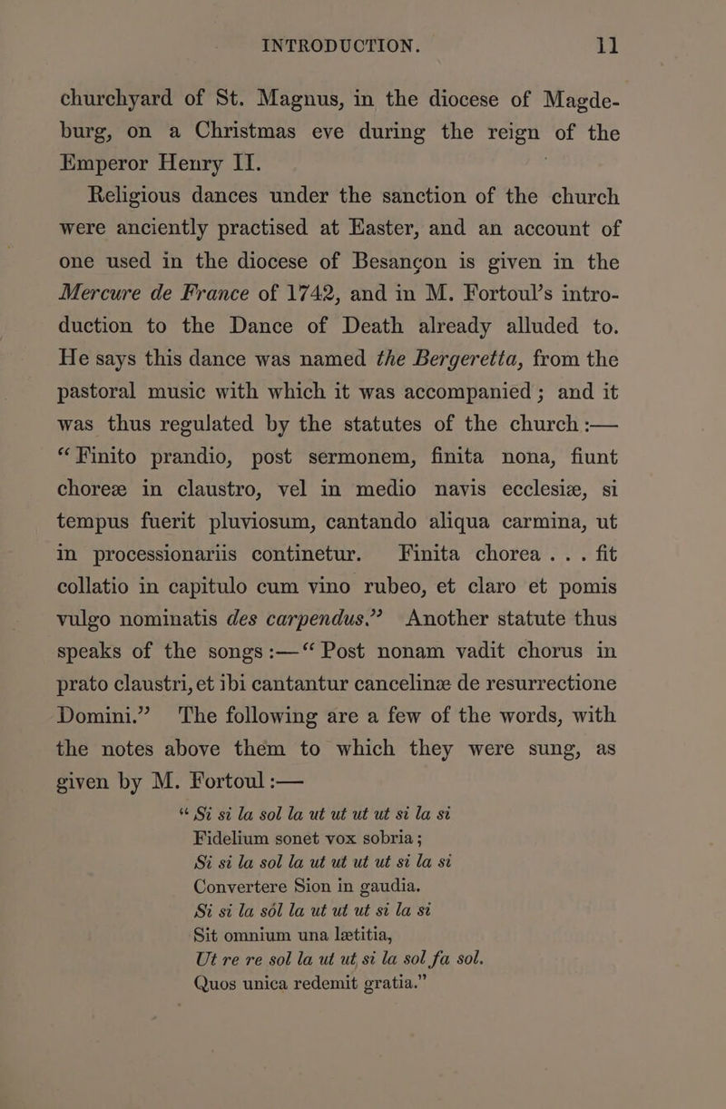 churchyard of St. Magnus, in the diocese of Magde- burg, on a Christmas eve during the ae of the Emperor Henry II. Religious dances under the sanction of the church were anciently practised at Easter, and an account of one used in the diocese of Besancon is given in the Mercure de France of 1742, and in M. Fortoul’s intro- duction to the Dance of Death already alluded to. He says this dance was named the Bergeretta, from the pastoral music with which it was accompanied ; and it was thus regulated by the statutes of the church :— “Finito prandio, post sermonem, finita nona, fiunt chorez in claustro, vel in medio navis ecclesiz, si tempus fuerit pluviosum, cantando aliqua carmina, ut Im processionariis continetur. Finita chorea... fit collatio in capitulo cum vino rubeo, et claro et pomis vulgo nominatis des carpendus.’ Another statute thus speaks of the songs :—‘“ Post nonam vadit chorus in prato claustri, et ibi cantantur canceline de resurrectione Domini.” The following are a few of the words, with the notes above them to which they were sung, as given by M. Fortoul :— $6 87 st la sol la ut ut ut ut sila si Fidelium sonet vox sobria ; Si si la sol la ut ut ut ut si la si Convertere Sion in gaudia. Si si la sol la ut ut ut st la st Sit omnium una letitia, Ut re re sol la ut ut si la sol fa sol. Quos unica redemit gratia.”