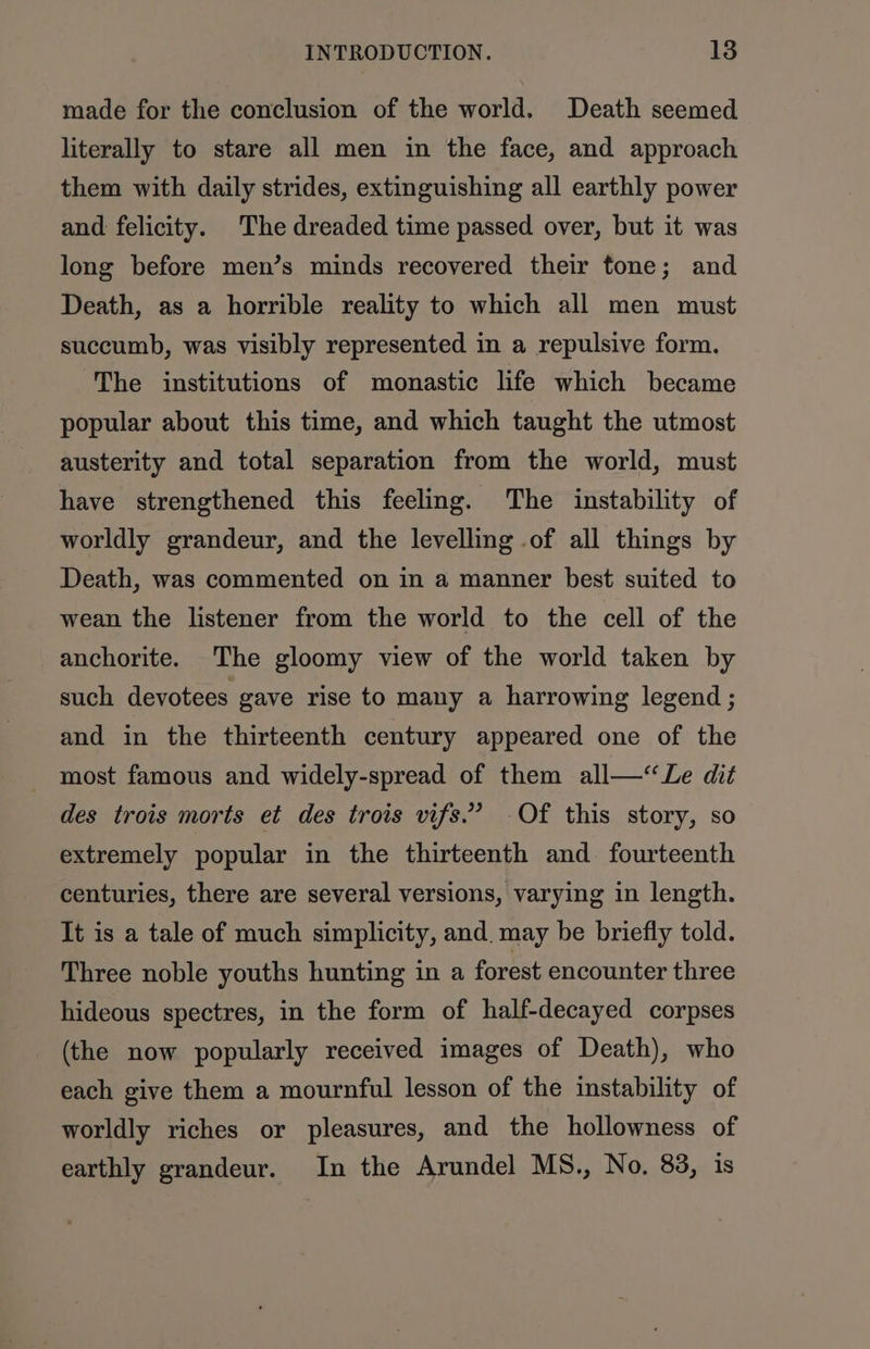 made for the conclusion of the world. Death seemed literally to stare all men in the face, and approach them with daily strides, extinguishing all earthly power and felicity. The dreaded time passed over, but it was long before men’s minds recovered their tone; and Death, as a horrible reality to which all men must succumb, was visibly represented in a repulsive form. The institutions of monastic life which became popular about this time, and which taught the utmost austerity and total separation from the world, must have strengthened this feeling. The instability of worldly grandeur, and the levelling of all things by Death, was commented on in a manner best suited to wean the listener from the world to the cell of the anchorite. The gloomy view of the world taken by such devotees gave rise to many a harrowing legend; and in the thirteenth century appeared one of the most famous and widely-spread of them all—Le dit des trois morts et des trois vifs.’ -Of this story, so extremely popular in the thirteenth and. fourteenth centuries, there are several versions, varying in length. It is a tale of much simplicity, and. may be briefly told. Three noble youths hunting in a forest encounter three hideous spectres, in the form of half-decayed corpses (the now popularly received images of Death), who each give them a mournful lesson of the instability of worldly riches or pleasures, and the hollowness of earthly grandeur. In the Arundel MS., No. 83, is