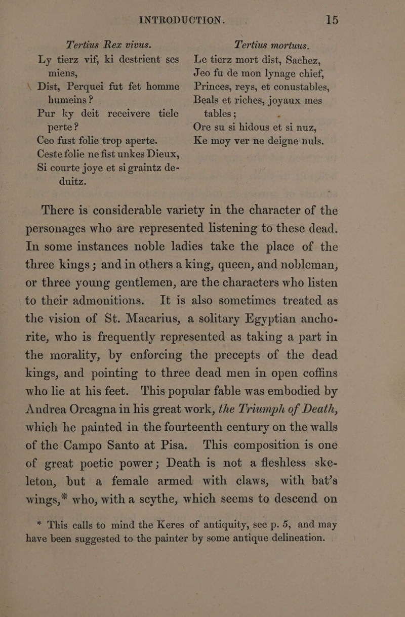 Tertius Rex vivus. Tertius mortuus. Ly tierz vif, ki destrient ses Le tierz mort dist, Sachez, miens, Jeo fu de mon lynage chief, \ Dist, Perquei fut fet homme Princes, reys, et conustables, humeins ? | Beals et riches, joyaux mes Pur ky deit receivere tiele tables ; 3 perte? Ore su si hidous et si nuz, Ceo fust folie trop aperte. Ke moy ver ne deigne nuls. Ceste folie ne fist unkes Dieux, Si courte joye et sigraintz de- duitz. There is considerable variety in the character of the personages who are represented listening to these dead. In some instances noble ladies take the place of the three kings; and in others a king, queen, and nobleman, or three young gentlemen, are the characters who listen 'to their admonitions. It is also sometimes treated as the vision of St. Macarius, a solitary Egyptian ancho- rite, who is frequently represented as taking a part in the morality, by enforcing the precepts of the dead kings, and pointing to three dead men in open coffins who lie at his feet. This popular fable was embodied by Andrea Orcagna in his great work, the Triumph of Death, which he painted in the fourteenth century on the walls of the Campo Santo at Pisa. This composition is one of great poetic power; Death is not a fleshless ske- leton, but a female armed with claws, with bat’s wings,* who, witha scythe, which seems to descend on * This calls to mind the Keres of antiquity, see p. 5, and may have been suggested to the painter by some antique delineation. |