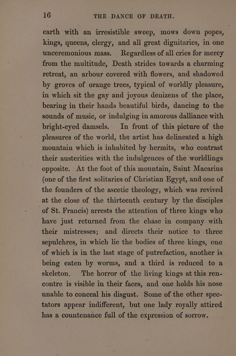 earth with an irresistible sweep, mows down popes, kings, queens, clergy, and all great dignitaries, in one unceremonious mass. Regardless of all cries for mercy from the multitude, Death strides towards a charming retreat, an arbour covered with flowers, and shadowed by groves of orange trees, typical of worldly pleasure, in which sit the gay and joyous denizens of the place, bearing in their hands beautiful birds, dancing to the sounds of music, or indulging in amorous dalliance with bright-eyed damsels. In front of this picture of the pleasures of the world, the artist has delineated a high mountain which is inhabited by hermits, who contrast their austerities with the indulgences of the worldlings opposite. At the foot of this mountain, Saint Macarius (one of the first solitaries of Christian Egypt, and one of the founders of the ascetic theology, which was revived at the close of the thirteenth century by the disciples’ of St. Francis) arrests the attention of three kings who _ have just returned from the chase in company with their mistresses; and directs their notice to three sepulchres, in which lie the bodies of three kings, one of which is in the last stage of putrefaction, another is being eaten by worms, and a third is reduced to a skeleton. The horror of the living kings at this ren- contre is visible in their faces, and one holds his nose unable to conceal his disgust. Some of the other spec- tators appear indifferent, but one lady royally attired has a countenance full of the expression of sorrow.