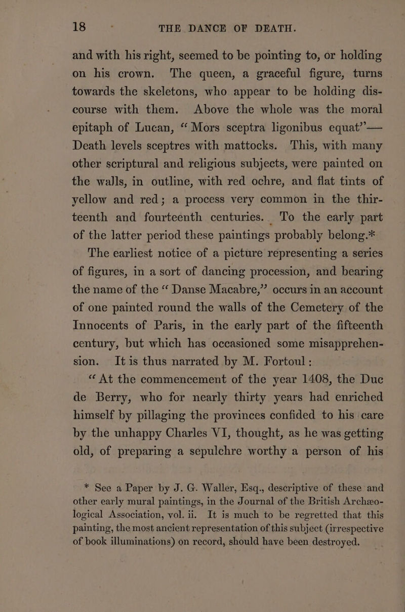 and with his right, seemed to be pointing to, or holding on his crown. The queen, a graceful figure, turns towards the skeletons, who appear to be holding dis- course with them. Above the whole was the moral epitaph of Lucan, “ Mors sceptra ligonibus equat”— Death levels sceptres with mattocks. This, with many other scriptural and religious subjects, were painted on the walls, in outline, with red ochre, and flat tints of . yellow and red; a process very common in the thir- teenth and fourteenth centuries. To the early part of the latter period these paintings probably belong.* The earliest notice of a picture representing a series of figures, in a sort of dancing procession, and bearing the name of the “ Danse Macabre,” occurs in an account of one painted round the walls of the Cemetery of the Innocents of Paris, in the early part of the fifteenth century, but which has occasioned some misapprehen- sion. Itis thus narrated by M. Fortoul : “ At the commencement of the year 1408, the Duc de Berry, who for nearly thirty years had enriched himself by pillaging the provinces confided to his care by the unhappy Charles VI, thought, as he was getting old, of preparing a sepulchre worthy a person of his * See a Paper by J. G. Waller, Esq., descriptive of these and other early mural paintings, in the Journal of the British Archexo- logical Association, vol. ii. It is much to be regretted that this painting, the most ancient representation of this subject (irrespective of book illuminations) on record, should have been destroyed.