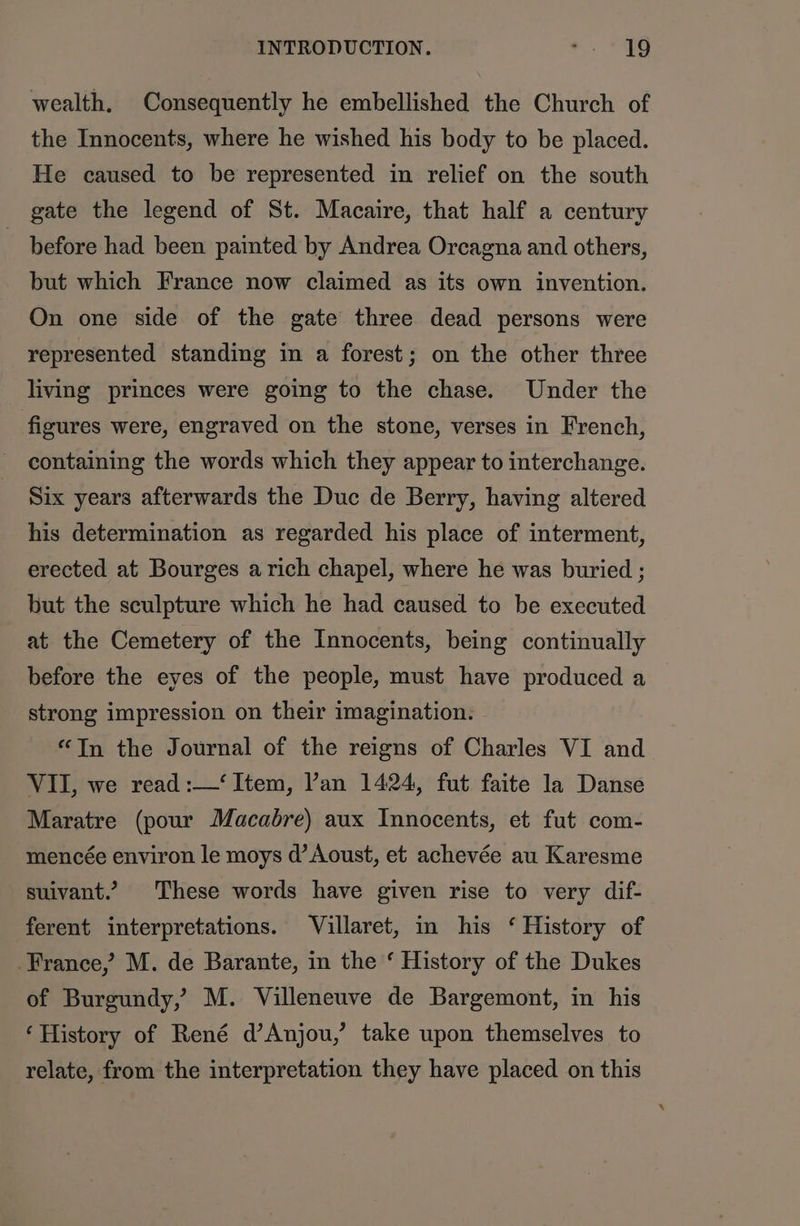 wealth, Consequently he embellished the Church of the Innocents, where he wished his body to be placed. He caused to be represented in relief on the south gate the legend of St. Macaire, that half a century before had been painted by Andrea Orcagna and others, but which France now claimed as its own invention. On one side of the gate three dead persons were represented standing in a forest; on the other three living princes were going to the chase. Under the figures were, engraved on the stone, verses in French, containing the words which they appear to interchange. Six years afterwards the Duc de Berry, having altered his determination as regarded his place of interment, erected at Bourges a rich chapel, where he was buried ; but the sculpture which he had caused to be executed at the Cemetery of the Innocents, being continually before the eyes of the people, must have produced a strong impression on their imagination. “Tn the Journal of the reigns of Charles VI and VII, we read :—‘ Item, Van 1424, fut faite la Danse Maratre (pour Macabre) aux Innocents, et fut com- mencée environ le moys d’ Aoust, et achevée au Karesme suivant.’ These words have given rise to very dif- ferent interpretations. Villaret, in his ‘ History of France,’ M. de Barante, in the ‘ History of the Dukes of Burgundy, M. Villeneuve de Bargemont, in his ‘History of René d’Anjou,’ take upon themselves to relate, from the interpretation they have placed on this