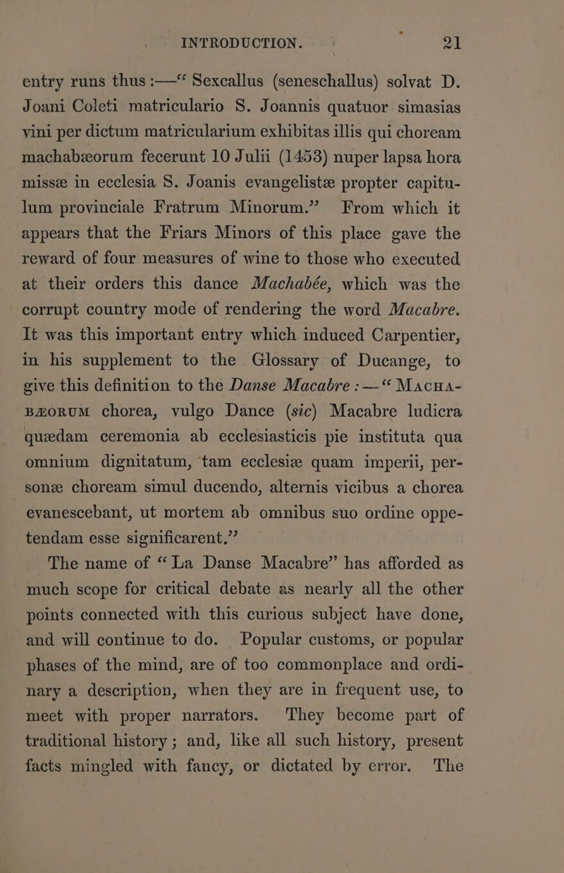 entry runs thus :—“ Sexcallus (seneschallus) solvat D. Joani Coleti matriculario S. Joannis quatuor simasias vini per dictum matricularium exhibitas illis qui choream machabzeorum fecerunt 10 Julu (1453) nuper lapsa hora misse in ecclesia S. Joanis evangeliste propter capitn- lum provinciale Fratrum Minorum.” From which it appears that the Friars Minors of this place gave the reward of four measures of wine to those who executed at their orders this dance Machabée, which was the corrupt country mode of rendering the word Macabre. It was this important entry which induced Carpentier, in his supplement to the Glossary of Ducange, to give this definition to the Danse Macabre :—‘“ Macua- BEORUM chorea, vulgo Dance (sic) Macabre ludicra queedam ceremonia ab ecclesiasticis pie instituta qua omnium dignitatum, tam ecclesize quam imperii, per- sone choream simul ducendo, alternis vicibus a chorea evanescebant, ut mortem ab omnibus suo ordine oppe- tendam esse significarent,”’ The name of “La Danse Macabre” has afforded as much scope for critical debate as nearly all the other points connected with this curious subject have done, and will continue to do. Popular customs, or popular phases of the mind, are of too commonplace and ordi- nary a description, when they are in frequent use, to meet with proper narrators. They become part of traditional history ; and, like all such history, present facts mingled with fancy, or dictated by error. The