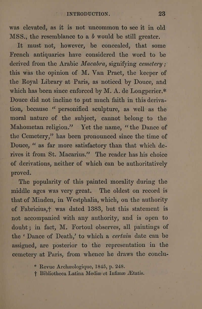 was elevated, as it is not uncommon to see it in old MSS., the resemblance to a 6 would be still greater. It must not, however, be concealed, that some French antiquaries have considered the word to be derived from the Arabic Macabra, signifying cemetery ; this was the opinion of M. Van Praet, the keeper of the Royal Library at Paris, as noticed by Douce, and which has been since enforced by M. A. de Longperier.* Douce did not incline to put much faith in this deriva- tion, because “ personified sculpture, as well as the moral nature of the subject, cannot belong to the Mahometan religion.” Yet the name, “the Dance of the Cemetery,” has been pronounced since the time of Douce, “ as far more satisfactory than that which de- rives it from St. Macarius.” The reader has his choice of derivations, neither of which can be authoritatively proved. The popularity of this painted morality during the middle ages was very great. The oldest on record is that of Minden, in Westphalia, which, on the authority of Fabricius,t was dated 1383, but this statement is not accompanied with any authority, and is open to doubt; in fact, M. Fortoul observes, all paintings of the ‘ Dance of Death, to which a certain date can be assigned, are posterior to the representation in the cemetery at Paris, from whence he draws the conclu- * Revue Archeologique, 1845, p. 248. } Bibliotheca Latina Medix et Infime ZEtatis.