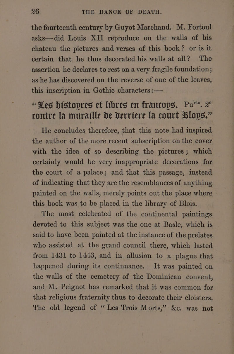 the fourteenth century by Guyot Marchand. M. Fortoul asks—did Louis XII reproduce on the walls of his chateau the pictures and verses of this book? or is it certain that he thus decorated his walls at all? The assertion he declares to rest on a very fragile foundation; as he has discovered on the reverse of one of the leaves, this inscription in Gothic characters :— “Hes Hhistopres et lthres en francops, Pu. 2° rontre Ja muratlle De Derriere fa court Blops.” He concludes therefore, that this note had inspired the author of the more recent subscription on the cover with the idea of so describing the pictures; which certainly would be very inappropriate decorations for the court of a palace; and that this passage, mstead of indicating that they are the resemblances of anything painted on the walls, merely points out the place where this book was to be placed in the library of Blois. The most celebrated of the continental paintings devoted to this subject was the one at Basle, which is - said to have been painted at the instance of the prelates who assisted at the grand council there, which lasted from 1431 to 1448, and in allusion to a plague that happened during its continuance. It was painted on the walls of the cemetery of the Dominican convent, and M. Peignot has remarked that it was common for that religious fraternity thus to decorate their cloisters. The old legend of “Les Trois Morts,” &amp;c. was not