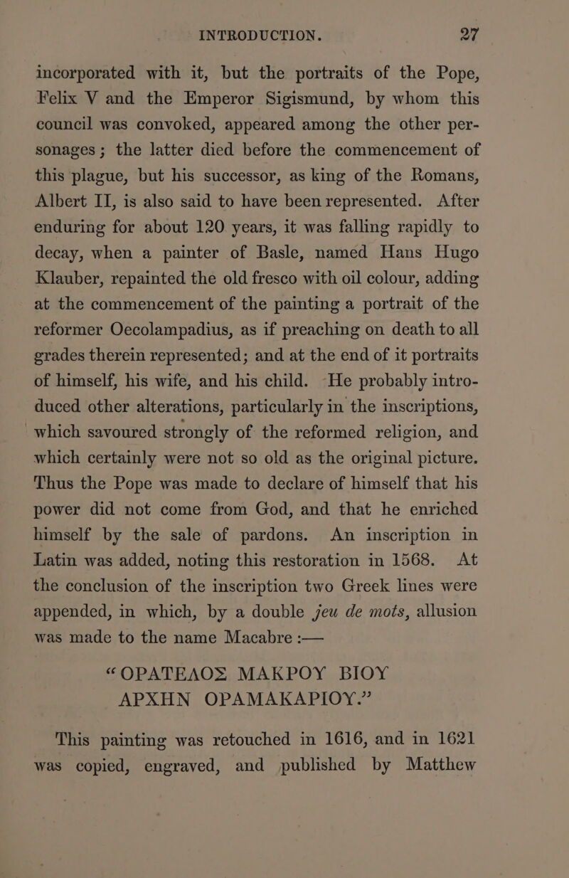 incorporated with it, but the portraits of the Pope, Felix V and the Emperor Sigismund, by whom this council was convoked, appeared among the other per- sonages ; the latter died before the commencement of this plague, but his successor, as king of the Romans, Albert II, is also said to have been represented. After enduring for about 120 years, it was falling rapidly to decay, when a painter of Basle, named Hans Hugo Klauber, repainted the old fresco with oil colour, adding at the commencement of the painting a portrait of the reformer Oecolampadius, as if preaching on death to all grades therein represented; and at the end of it portraits of himself, his wife, and his child. -He probably intro- duced other alterations, particularly in the inscriptions, which savoured strongly of the reformed religion, and which certainly were not so old as the original picture. Thus the Pope was made to declare of himself that his power did not come from God, and that he enriched himself by the sale of pardons. An inscription in Latin was added, noting this restoration in 1568. At the conclusion of the inscription two Greek lines were appended, in which, by a double jeu de mots, allusion was made to the name Macabre :— “OPATEAOS MAKPOY BIOY APXHN OPAMAKAPIOY.” This painting was retouched in 1616, and in 1621 was copied, engraved, and published by Matthew