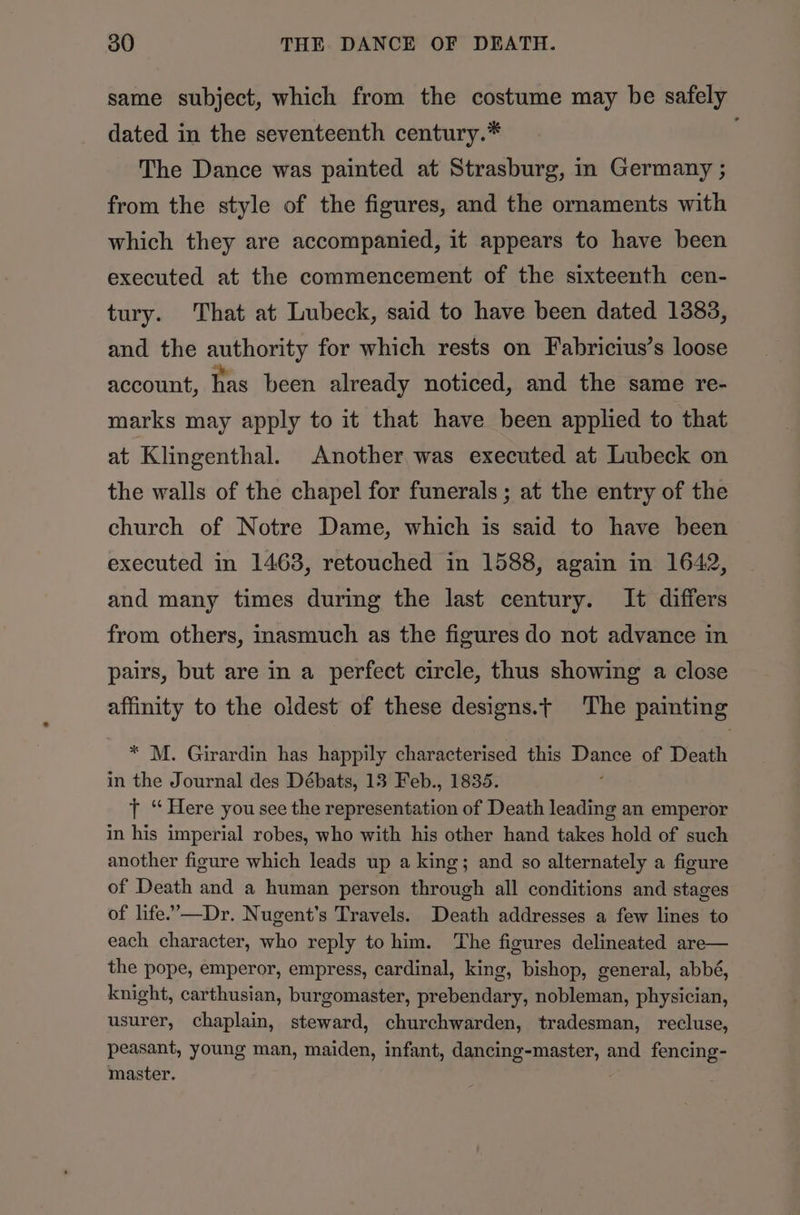 same subject, which from the costume may be safely dated in the seventeenth century.* The Dance was painted at Strasburg, in Germany ; from the style of the figures, and the ornaments with which they are accompanied, it appears to have been executed at the commencement of the sixteenth cen- tury. That at Lubeck, said to have been dated 1383, and the authority for which rests on Fabricius’s loose account, has been already noticed, and the same re- marks may apply to it that have been applied to that at Klingenthal. Another was executed at Lubeck on the walls of the chapel for funerals ; at the entry of the church of Notre Dame, which is said to have been executed in 1463, retouched in 1588, again in 1642, and many times during the last century. It differs from others, inasmuch as the figures do not advance in pairs, but are in a perfect circle, thus showing a close affinity to the oldest of these designs.t The painting * M. Girardin has happily characterised this ane of Death in the Journal des Débats, 13 Feb., 1835. t ‘“ Here you see the representation of Death leading an emperor in his imperial robes, who with his other hand takes hold of such another figure which leads up a king; and so alternately a figure of Death and a human person through all conditions and stages of life.’—Dr. Nugent's Travels. Death addresses a few lines to each character, who reply to him. The figures delineated are— the pope, emperor, empress, cardinal, king, bishop, general, abbé, knight, carthusian, burgomaster, prebendary, nobleman, physician, usurer, chaplain, steward, churchwarden, tradesman, recluse, peasant, young man, maiden, infant, dancing-master, and fencing- master.