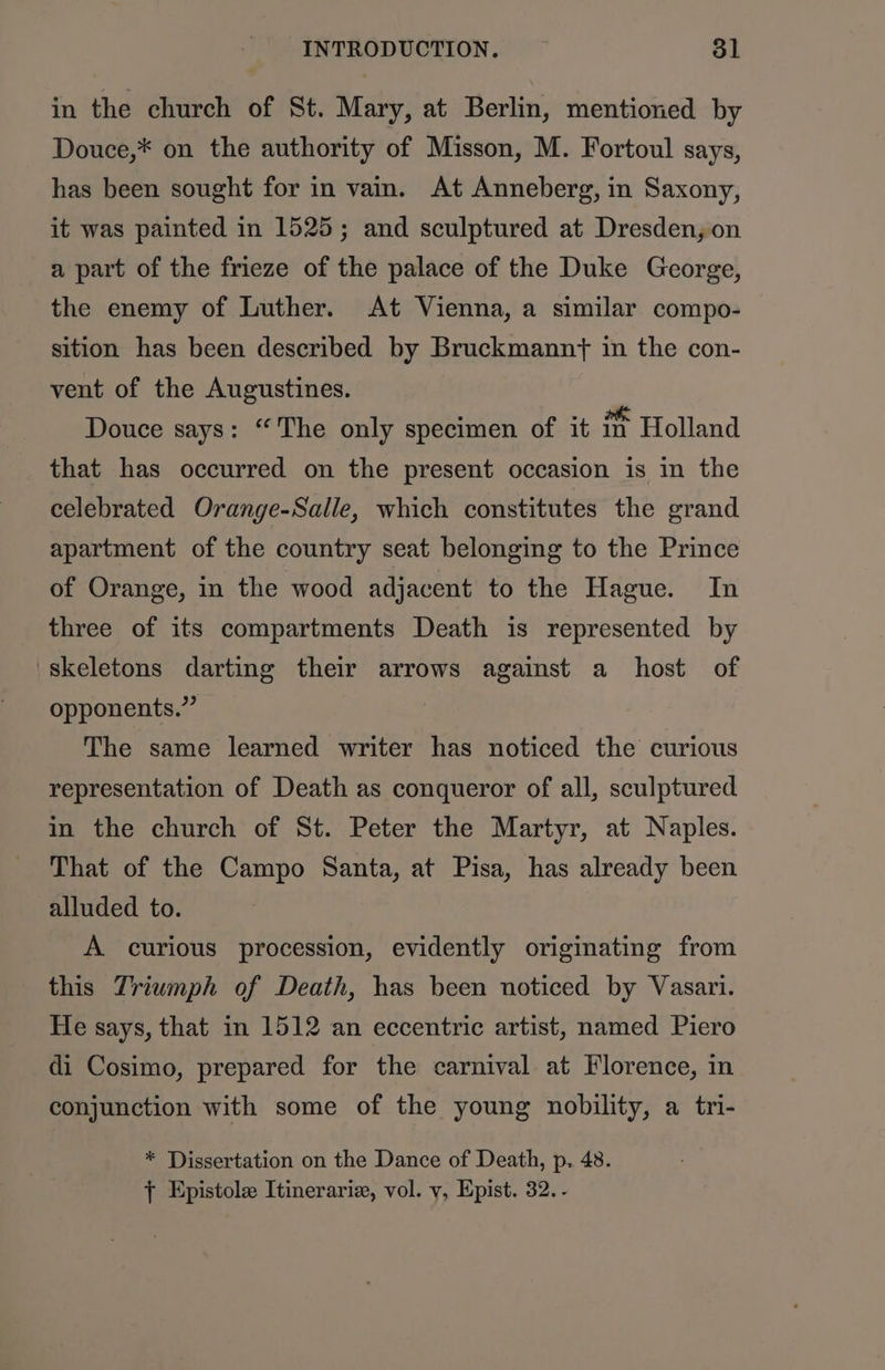 in the church of St. Mary, at Berlin, mentioned by Douce,* on the authority of Misson, M. Fortoul says, has been sought for in vain. At Anneberg, in Saxony, it was painted in 1525; and sculptured at Dresden, on a part of the frieze of the palace of the Duke George, the enemy of Luther. At Vienna, a similar compo- sition has been described by Bruckmanny in the con- vent of the Augustines. | Douce says: “The only specimen of it in Holland that has occurred on the present occasion is in the celebrated Orange-Salle, which constitutes the grand apartment of the country seat belonging to the Prince of Orange, in the wood adjacent to the Hague. In three of its compartments Death is represented by ‘skeletons darting their arrows against a host of opponents.” The same learned writer has noticed the curious representation of Death as conqueror of all, sculptured in the church of St. Peter the Martyr, at Naples. That of the Campo Santa, at Pisa, has already been alluded to. A curious procession, evidently originating from this Triumph of Death, has been noticed by Vasari. He says, that in 1512 an eccentric artist, named Piero di Cosimo, prepared for the carnival at Florence, in conjunction with some of the young nobility, a tri- * Dissertation on the Dance of Death, p. 48. { Epistole Itinerariz, vol. v, Epist. 32. -