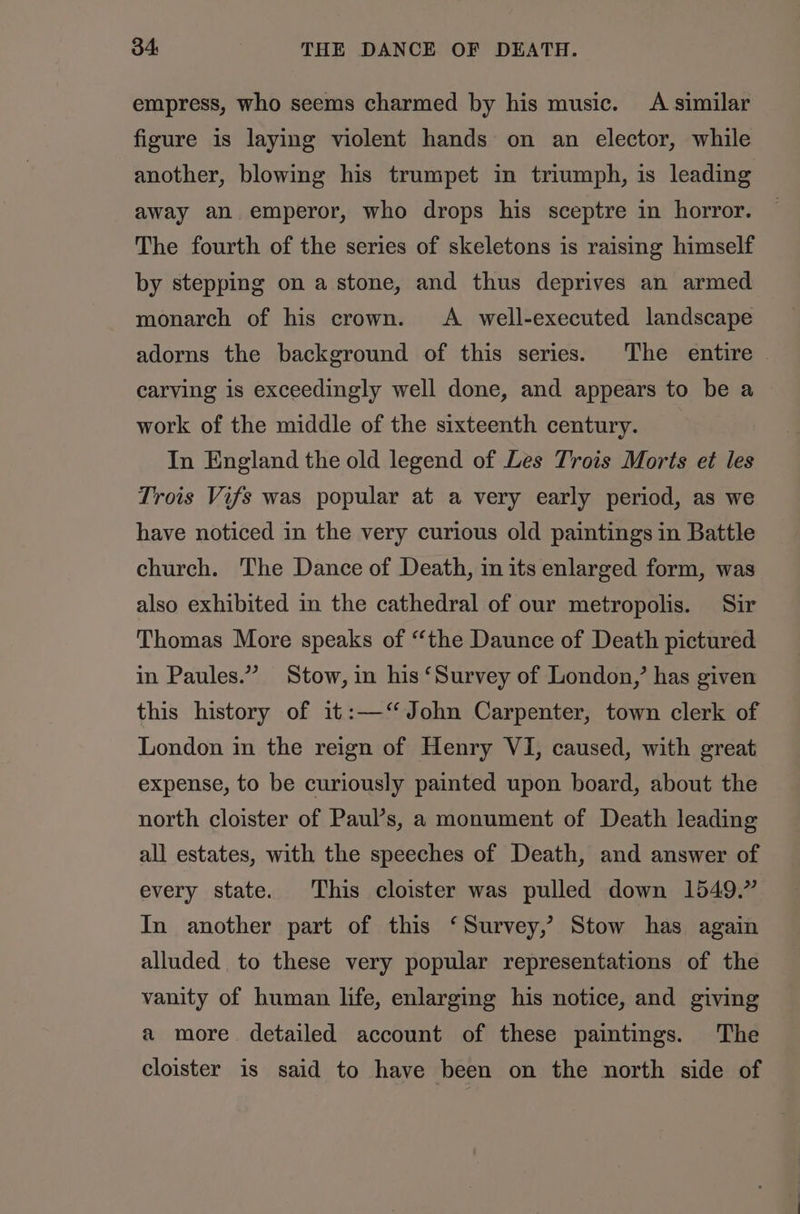 empress, who seems charmed by his music. A similar figure is laying violent hands on an elector, while another, blowing his trumpet in triumph, is leading away an emperor, who drops his sceptre in horror. The fourth of the series of skeletons is raising himself by stepping on a stone, and thus deprives an armed monarch of his crown. A well-executed landscape adorns the background of this series. The entire . carving is exceedingly well done, and appears to be a work of the middle of the sixteenth century. In England the old legend of Les Trois Morts et les Trois Vifs was popular at a very early period, as we have noticed in the very curious old paintings in Battle church. The Dance of Death, in its enlarged form, was also exhibited in the cathedral of our metropolis. Sir Thomas More speaks of “the Daunce of Death pictured in Paules.” Stow, in his ‘Survey of London,’ has given this history of it:—‘“ John Carpenter, town clerk of London in the reign of Henry VI, caused, with great expense, to be curiously painted upon board, about the north cloister of Paul’s, a monument of Death leading all estates, with the speeches of Death, and answer of every state. This cloister was pulled down 1549.” In another part of this ‘Survey, Stow has again alluded. to these very popular representations of the vanity of human life, enlarging his notice, and giving a more detailed account of these paintings. The cloister is said to have been on the north side of