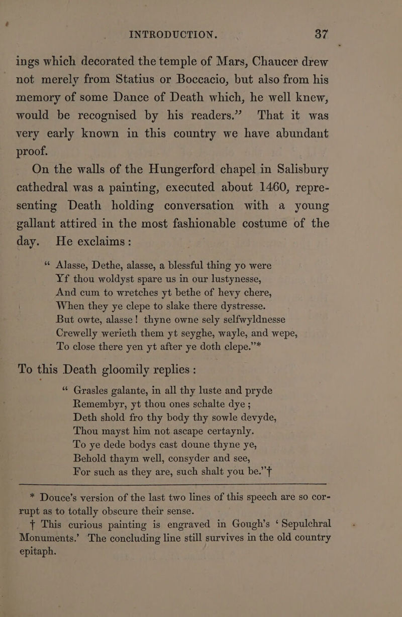 ings which decorated the temple of Mars, Chaucer drew not merely from Statius or Boccacio, but also from his memory of some Dance of Death which, he well knew, would be recognised by his readers.” That it was very early known in this country we have abundant proof. On the walls of the Hungerford chapel in Salisbury cathedral was a painting, executed about 1460, repre- senting Death holding conversation with a young gallant attired in the most fashionable costume of the day. He exclaims: ** Alasse, Dethe, alasse, a blessful thing yo were Yf thou woldyst spare us in our lustynesse, And cum to wretches yt bethe of hevy chere, When they ye clepe to slake there dystresse. But owte, alasse! thyne owne sely selfwyldnesse Crewelly werieth them yt seyghe, wayle, and wepe, To close there yen yt after ye doth clepe.”* To this Death gloomily replies : “ Grasles galante, in all thy luste and pryde Remembyr, yt thou ones schalte dye ; Deth shold fro thy body thy sowle devyde, Thou mayst him not ascape certaynly. To ye dede bodys cast doune thyne ye, Behold thaym well, consyder and see, For such as they are, such shalt you be.’ ~ * Douce’s version of the last two lines of this speech are so cor- rupt as to totally obscure their sense. { This curious painting is engraved in Gough’s ‘ Sepulchral Monuments.’ The concluding line still survives in the old country epitaph.