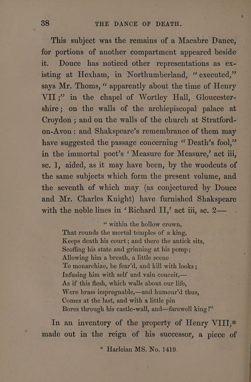 This subject was the remains of a Macabre Dance, for portions of another compartment appeared beside it. Douce has noticed other representations as ex- isting at Hexham, in Northumberland, “ executed,” says Mr. Thoms, “ apparently about the time of Henry VII ;” im the chapel of Wortley Hall, Gloucester- shire; on the walls of the archiepiscopal palace at Croydon ; and on the walls of the church at Stratford- on-Avon: and Shakspeare’s remembrance of them may have suggested the passage concerning ‘‘ Death’s fool,” in the immortal poet’s ‘ Measure for Measure,’ act i, sc. 1, aided, as it may have been, by the woodcuts of the same subjects which form the present volume, and the seventh of which may (as conjectured by Douce and Mr. Charles Knight) have furnished Shakspeare with the noble lines in ‘ Richard II, act iti, se. 2— “‘ within the hollow crown, That rounds the mortal temples of a king, Keeps death his court; and there the antick sits, Scoffing his state and grinning at his pomp; Allowing him a breath, a little scene To monarchize, be fear’d, and kill with looks ; Infusing him with self and vain conceit,— As if this flesh, which walls about our life, Were brass impregnable,—and humour’d thus, Comes at the last, and with a little pin Bores through his castle-wall, and—farewell king !”” In an inventory of the property of Henry VITI,* made out in the reign of his successor, a piece of * Harleian MS. No. 1419.