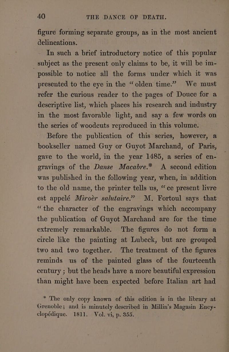 figure forming separate groups, as in the most ancient delineations. In such a brief introductory notice of this popular subject as the present only claims to be, it will be im- | possible to notice all the forms under which it was presented to the eye in the “olden time.” We must refer the curious reader to the pages of Douce for a descriptive list, which places his research and industry | in the most favorable light, and say a few words on the series of woodcuts reproduced in this volume. Before the publication of this series, however, a bookseller named Guy or Guyot Marchand, of Paris, gave to the world, in the year 1485, a series of en- gravings of the Danse Macabre.* A second edition was published in the following year, when, in addition to the old name, the printer tells us, “ce present livre est appelé Miroér salutaire”” M. Fortoul says that “the character of the engravings which accompany the publication of Guyot Marchand are for the time extremely remarkable. The figures do not form a circle like the painting at Lubeck, but are grouped two and two together. The treatment of the figures reminds us of the painted glass of the fourteenth century ; but the heads have a more beautiful expression than might have been expected before Italian art had * The only copy known of this edition is in the library at Grenoble; and is minutely described in Millin’s Magasin Ency- clopédique. 1811. Vol. vi, p. 355.