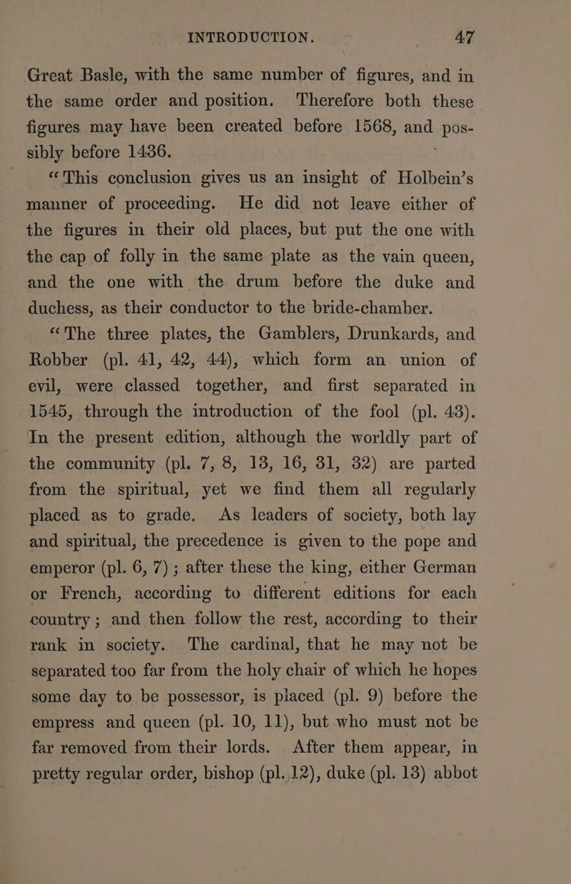 Great Basle, with the same number of figures, and in the same order and position. Therefore both these figures may have been created before 1568, and eens: sibly before 1436. | “This conclusion gives us an insight of Holbein’s manner of proceeding. He did not leave either of the figures in their old places, but put the one with the cap of folly in the same plate as the vain queen, and the one with the drum before the duke and duchess, as their conductor to the bride-chamber. “The three plates, the Gamblers, Drunkards, and Robber (pl. 41, 42, 44), which form an union of evil, were classed together, and first separated in 1545, through the introduction of the fool (pl. 43). In the present edition, although the worldly part of the community (pl. 7, 8, 13, 16, 31, 32) are parted from the spiritual, yet we find them all regularly placed as to grade. As leaders of society, both lay and spiritual, the precedence is given to the pope and emperor (pl. 6, 7) ; after these the king, either German or French, according to different editions for each country ; and then follow the rest, according to their rank in society. The cardinal, that he may not be separated too far from the holy chair of which he hopes some day to be possessor, is placed (pl. 9) before the empress and queen (pl. 10, 11), but who must not be far removed from their lords. After them appear, in pretty regular order, bishop (pl. 12), duke (pl. 138) abbot