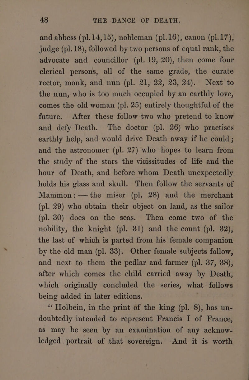 and abbess (pl.14,15), nobleman (pl.16), canon (pl.17), judge (pl.18), followed by two persons of equal rank, the advocate and councillor (pl. 19, 20), then come four clerical persons, all of the same grade, the curate rector, monk, and nun (pl. 21, 22, 23, 24). Next to the nun, who is too much occupied by an earthly love, comes the old woman (pl. 25) entirely thoughtful of the future. After these follow two who pretend to know and defy Death. The doctor (pl. 26) who practises earthly help, and would drive Death away if he could; and the astronomer (pl. 27) who hopes to learn from the study of the stars the vicissitudes of life and the hour of Death, and before whom Death unexpectedly holds his glass and skull. Then follow the servants of Mammon: —-the miser (pl. 28) and the merchant (pl. 29) who obtain their object on land, as the sailor (pl. 30) does on the seas. Then come two of the nobility, the knight (pl. 31) and the count (pl. 82), the last of which is parted from his female companion by the old man (pl. 33). Other female subjects follow, and next to them the pedlar and farmer (pl. 37, 38), after which comes the child carried away by Death, which originally concluded the series, os follows being added in later editions. “‘ Holbein, in the print of the king (pl. 8), has un- doubtedly intended to represent Francis I of France, as may be seen by an examination of any acknow- ledged portrait of that sovereign. And it is worth