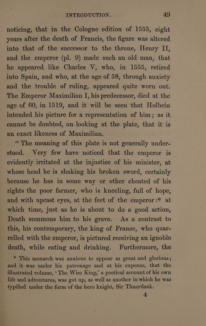 noticing, that in the Cologne edition of 1555, eight years after the death of Francis, the figure was altered into that of the successor to the throne, Henry IT, and the emperor (pl. 9) made such an old man, that he appeared like Charles V, who, in 1555, retired into Spain, and who, at the age of 58, through anxiety and the trouble of ruling, appeared quite worn out. The Emperor Maximilian I, his predecessor, died at the age of 60, in 1519, and it will be seen that Holbein intended his picture for a representation of him; as it cannot be doubted, on looking at the plate, that it is an exact likeness of Maximilian, “The meaning of this plate is not generally under- stood. Very few have noticed that the emperor is evidently irritated at the injustice of his minister, at whose head he is shaking his broken sword, certainly because he has in some way or other cheated of his rights the poor farmer, who is kneeling, full of hope, and with upcast eyes, at the feet of the emperor :* at which time, just as he is about to do a good action, Death summons him to his grave. As a contrast to this, his contemporary, the king of France, who quar- relled with the emperor, is pictured receiving an ignoble death, while eating and drinking. Furthermore, the _* This monarch was anxious to appear as great and glorious; and it was under his patronage and at his expense, that the illustrated volume, ‘The Wise King,’ a poetical account of his own life and adventures, was got up, as well as another in which he was typified under the form of the hero knight, Sir Thuerdank. 4