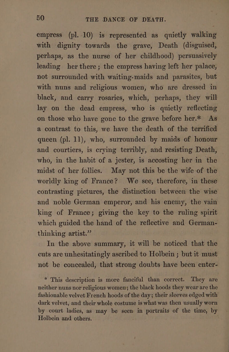 empress (pl. 10) is represented as quietly walking with dignity towards the grave, Death (disguised, perhaps, as the nurse of her childhood) persuasively leading her there; the empress having left her palace, not surrounded with waiting-maids and parasites, but with nuns and religious women, who are dressed in black, and carry rosaries, which, perhaps, they will lay on the dead empress, who is quietly reflecting © on those who have gone to the grave before her.* As a contrast to this, we have the death of the terrified queen (pl. 11), who, surrounded by maids of honour and courtiers, is crying terribly, and resisting Death, who, in the habit of a jester, is accosting her in the midst of her follies. May not this be the wife of the worldly king of France? We see, therefore, in these contrasting pictures, the distinction between the wise and noble German emperor, and his enemy, the vain king of France; giving the key to the ruling spirit which guided the hand of the reflective and German- thinking artist.” In the above summary, it will be noticed that the cuts are unhesitatingly ascribed to Holbein ; but it must not be concealed, that strong doubts have been enter- * This description is more fanciful than correct. They are neither nuns nor religious women; the black hoods they wear are the fashionable velvet French hoods of the day; their sleeves edged with dark velvet, and their whole costume is what was then usually worn by court ladies, as may be seen in portraits of the time, by Holbein and others. |