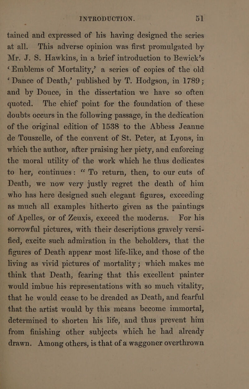 tained and expressed of his having designed the series at all. This adverse opinion was first promulgated by Mr. J. S. Hawkins, in a brief introduction to Bewick’s ‘Emblems of Mortality,’ a series of copies of the old ‘Dance of Death,’ published by T. Hodgson, in 1789 ; and by Douce, in the dissertation we have so often quoted. The chief point for the foundation of these doubts occurs in the following passage, in the dedication of the original edition of 1538 to the Abbess Jeanne de Touszelle, of the convent of St. Peter, at Lyons, in _ which the author, after praising her piety, and enforcing the moral utility of the work which he thus dedicates to her, continues: “ To return, then, to our cuts of Death, we now very justly regret the death of him who has here designed such elegant figures, exceeding as much all examples hitherto given as the paintings of Apelles, or of Zeuxis, exceed the moderns. For his sorrowful pictures, with their descriptions gravely versi- fied, excite such admiration in the beholders, that the figures of Death appear most life-like, and those of the living as vivid pictures of mortality; which makes me think that Death, fearing that this excellent painter would imbue his representations with so much vitality, that he would cease to be dreaded as Death, and fearful that the artist would by this means become immortal, determined to shorten his life, and thus prevent him from finishing other subjects which he had already drawn. Among others, is that of a waggoner overthrown