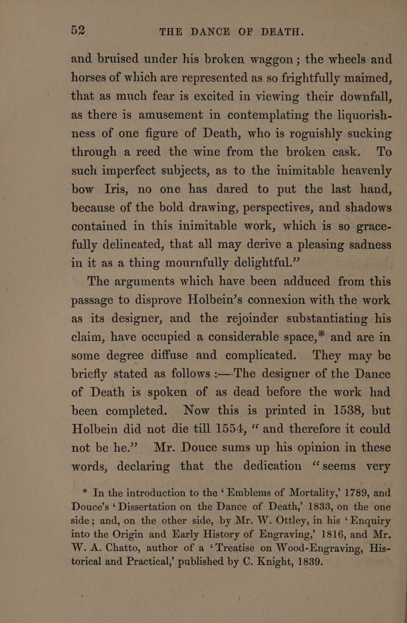 and bruised under his broken waggon ; the wheels and horses of which are represented as so frightfully maimed, that as much fear is excited in viewing their downfall, as there is amusement in contemplating the liquorish- ness of one figure of Death, who is roguishly sucking through a reed the wine from the broken cask. ‘To such imperfect subjects, as to the mimitable heavenly bow Iris, no one has dared to put the last hand,. because of the bold drawing, perspectives, and shadows contained in this inimitable work, which is so grace- fully delineated, that all may derive a pleasing sadness in it as a thing mournfully delightful.” The arguments which have been adduced from this passage to disprove Holbein’s connexion with the work as its designer, and the rejoinder substantiating his claim, have occupied a considerable space,* and are in some degree diffuse and complicated. They may be briefly stated as follows :—The designer of the Dance of Death is spoken of as dead before the work had been completed. Now this is printed in 1538, but Holbein did not die till 1554, “ and therefore it could not be he.” Mr. Douce sums up his opinion in these words, declaring that the dedication “seems very * Tn the introduction to the ‘ Emblems of Mortality,’ 1789, and Douce’s ‘ Dissertation on the Dance of Death,’ 1833, on the one side; and, on the other side, by Mr. W. Ottley, in his ‘ Enquiry into the Origin and Early History of Engraving,’ 1816, and Mr. W. A. Chatto, author of a ‘Treatise on Wood-Engraving, His- torical and Practical,’ published by C. Knight, 1839.