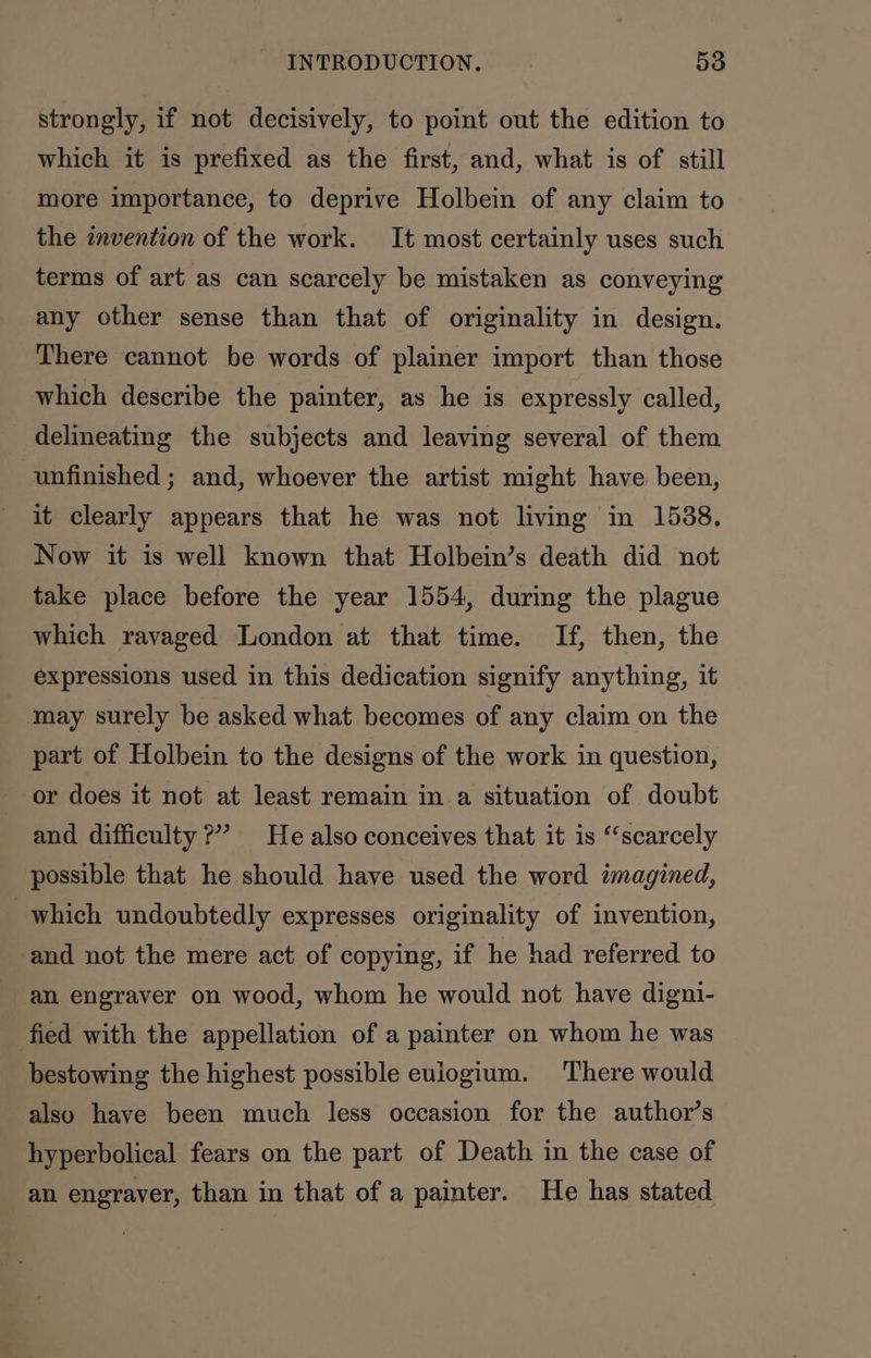 strongly, if not decisively, to point out the edition to which it is prefixed as the first, and, what is of still more importance, to deprive Holbein of any claim to the invention of the work. It most certainly uses such terms of art as can scarcely be mistaken as conveying any other sense than that of originality in design. There cannot be words of plainer import than those which describe the painter, as he is expressly called, _ delineating the subjects and leaving several of them unfinished ; and, whoever the artist might have been, it clearly appears that he was not living in 1538, Now it is well known that Holbein’s death did not take place before the year 1554, during the plague which ravaged London at that time. If, then, the expressions used in this dedication signify anything, it may surely be asked what becomes of any claim on the part of Holbein to the designs of the work in question, or does it not at least remain in a situation of doubt and difficulty ?” He also conceives that it is “scarcely possible that he should have used the word imagined, which undoubtedly expresses originality of invention, and not the mere act of copying, if he had referred to an engraver on wood, whom he would not have digni- fied with the appellation of a painter on whom he was bestowing the highest possible eulogium. There would also have been much less occasion for the author’s hyperbolical fears on the part of Death in the case of an engraver, than in that of a painter. He has stated