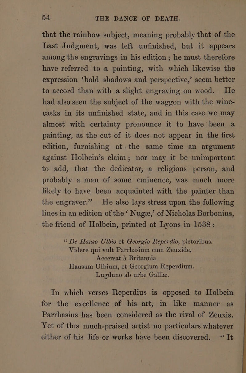 that the rainbow subject, meaning probably that of the Last Judgment, was left unfinished, but it appears among the engravings in his edition ; he must therefore have referred to a painting, with which likewise the expression ‘bold shadows and perspective,’ seem better to accord than with a slight engraving on wood. He had also seen the subject of the waggon with the wine- casks in its unfinished state, and in this case we may almost with certainty pronounce it to have been a painting, as the cut of it does not appear in the first edition, furnishing at, the same time an argument against Holbein’s claim; nor may it be unimportant to add, that the dedicator, a religious person, and probably a man of some eminence, was much more likely to have been acquainted with the painter than the engraver.” He also lays stress upon the followmg lines in an edition of the ‘ Nugze,’ of Nicholas Borbonius, the friend of Holbein, printed at Lyons in 1538: “ De Hanso Ulbio et Georgio Reperdio, pictoribus. Videre qui vult Parrhasium cum Zeuxide, Accersat 4 Britannia Hausum Ulbium, et Georgium Reperdium. Lugduno ab urbe Galliz. In which verses Reperdius is opposed to Holbein for the excellence of his art, in like manner as Parrhasius has been considered as the rival of Zeuxis. Yet of this much-praised artist no particulars whatever either of his life or works have been discovered. “It