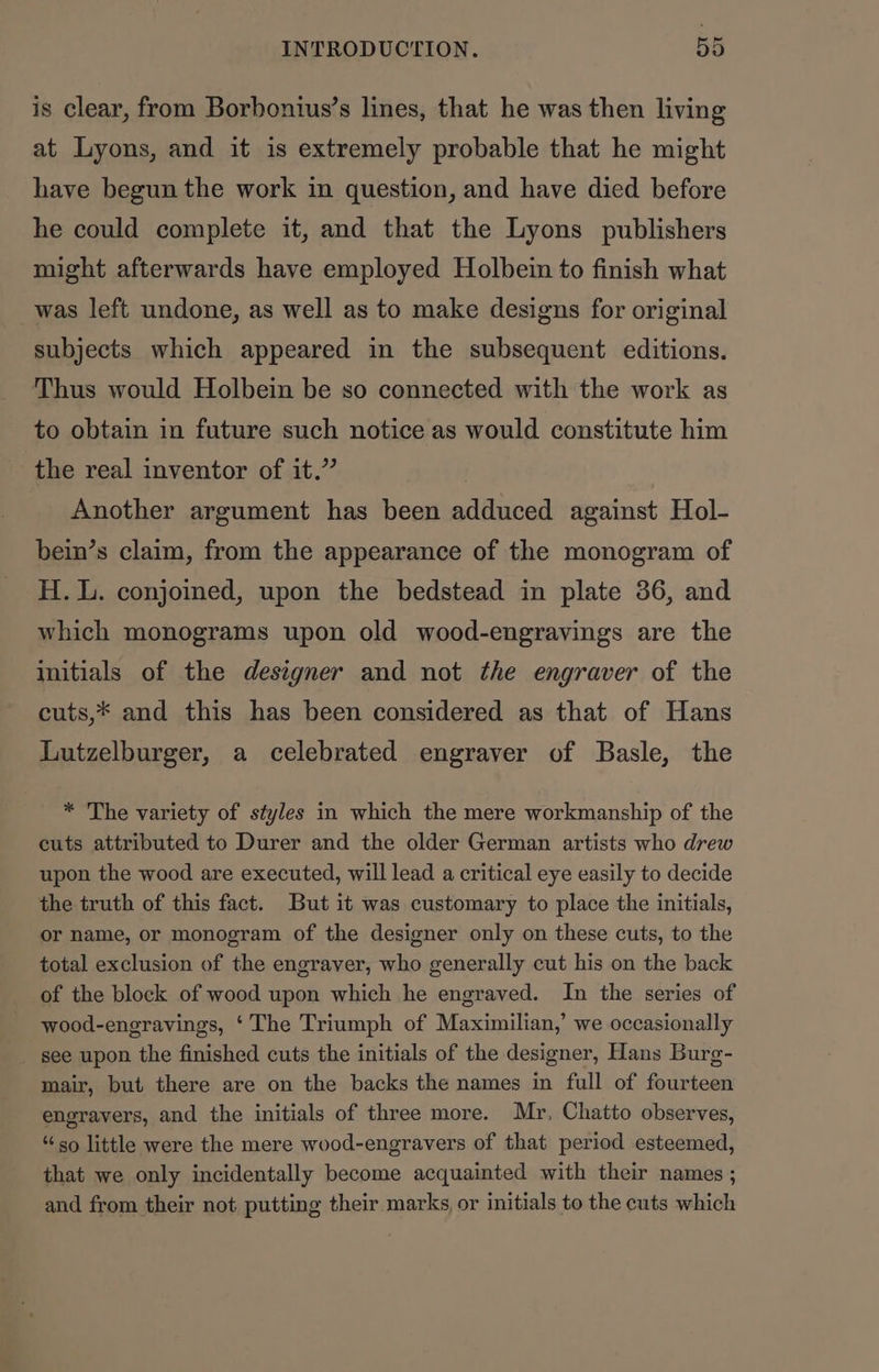 is clear, from Borbonius’s lines, that he was then living at Lyons, and it is extremely probable that he might have begun the work in question, and have died before he could complete it, and that the Lyons publishers might afterwards have employed Holbein to finish what was left undone, as well as to make designs for original subjects which appeared in the subsequent editions. Thus would Holbein be so connected with the work as to obtain in future such notice as would constitute him the real inventor of it.” | Another argument has been adduced against Hol- bein’s claim, from the appearance of the monogram of H.L. conjoined, upon the bedstead in plate 36, and which monograms upon old wood-engravings are the initials of the designer and not the engraver of the cuts,* and this has been considered as that of Hans Lutzelburger, a celebrated engraver of Basle, the * The variety of styles in which the mere workmanship of the cuts attributed to Durer and the older German artists who drew upon the wood are executed, will lead a critical eye easily to decide the truth of this fact. But it was customary to place the initials, or name, or monogram of the designer only on these cuts, to the total exclusion of the engraver, who generally cut his on the back of the block of wood upon which he engraved. In the series of wood-engravings, ‘ The Triumph of Maximilian,’ we occasionally see upon the finished cuts the initials of the designer, Hans Burg- mair, but there are on the backs the names in full of fourteen engravers, and the initials of three more. Mr, Chatto observes, “so little were the mere wood-engravers of that period esteemed, that we only incidentally become acquainted with their names ; and from their not putting their marks or initials to the cuts which
