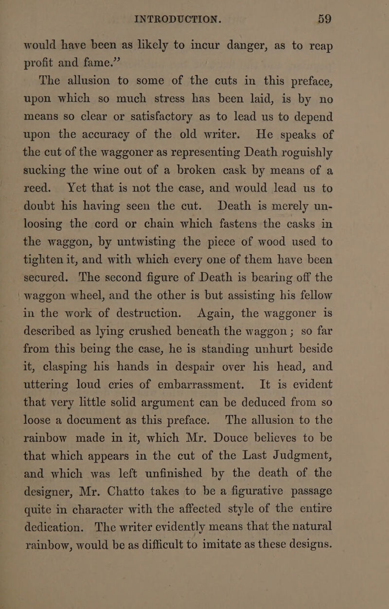 would have been as likely to incur danger, as to reap profit and fame.” The allusion to some of the cuts in this preface, upon which so much stress has been laid, is by no means so clear or satisfactory as to lead us to depend upon the accuracy of the old writer. He speaks of the cut of the waggoner as representing Death roguishly sucking the wine out of a broken cask by means of a reed. Yet that is not the case, and would lead us to doubt his having seen the cut. Death is merely un- loosing the cord or chain which fastens the casks in the waggon, by untwisting the piece of wood used to tighten it, and with which every one of them have been secured. ‘The second figure of Death is bearing off the 'waggon wheel, and the other is but assisting his fellow in the work of destruction. Again, the waggoner is described as lying crushed beneath the waggon ; so far from this being the case, he is standing unhurt beside it, claspmg his hands in despair over his head, and uttering loud cries of embarrassment. It is evident that very little solid argument can be deduced from so loose a document as this preface. The allusion to the rainbow made in it, which Mr. Douce believes to be that which appears in the cut of the Last Judgment, and which was left unfinished by the death of the designer, Mr. Chatto takes to be a figurative passage quite in character with the affected style of the entire dedication. The writer evidently means that the natural rainbow, would be as difficult to imitate as these designs.