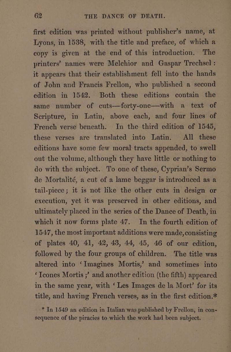 first edition was printed without publisher’s name, at Lyons, in 1538, with the title and preface, of which a copy is given at the end of this introduction. The printers’ names were Melchior and Gaspar Trechsel : it appears that their establishment fell into the hands of John and Francis Frellon, who published a second edition in 1542. Both these editions contain the same number of cuts—forty-one—with a text of | Scripture, in Latin, above each, and four lines of French verse beneath. In the third edition of 1545, these verses are translated into Latin. All these editions have some few moral-tracts appended, to swell out the volume, although they have little or nothing to do with the subject. To one of these, Cyprian’s Sermo de Mortalité, a cut of a lame beggar is introduced as a tail-piece ; it is not like the other cuts in design or execution, yet it was preserved in other editions, and ultimately placed in the series of the Dance of Death, in which it now forms plate 47. In the fourth edition of 1547, the most important additions were made, consisting of plates 40, 41, 42, 43, 44, 45, 46 of our edition, followed by the four groups of children. The title was altered into ‘Imagines Mortis,’ and sometimes into ‘Tcones Mortis ;? and another edition (the fifth) appeared in the same year, with ‘ Les Images de la Mort’ for its title, and having French verses, as in the first edition.* * In 1549 an edition in Italian was published by Frellon, in con- sequence of the piracies to which the work had been subject.