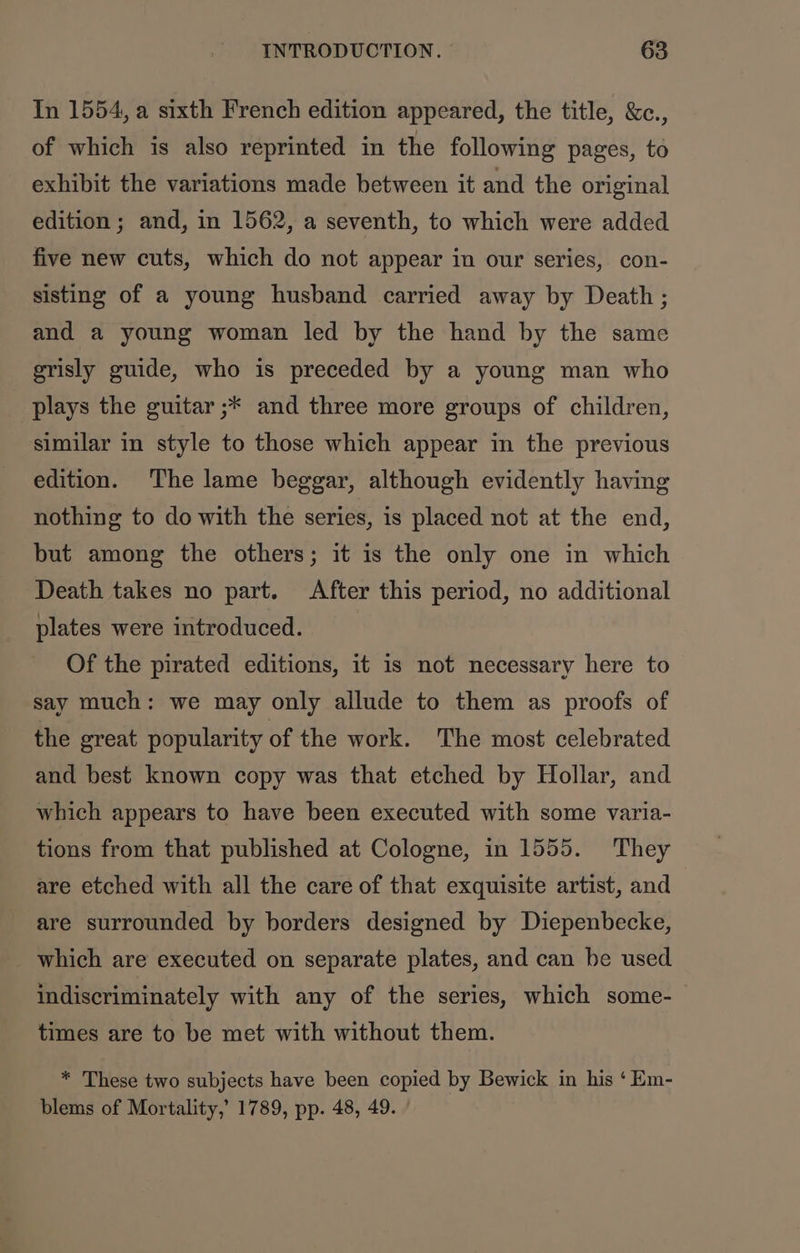 In 1554, a sixth French edition appeared, the title, &amp;c., of which is also reprinted in the following pages, to exhibit the variations made between it and the original edition ; and, in 1562, a seventh, to which were added five new cuts, which do not appear in our series, con- sisting of a young husband carried away by Death ; and a young woman led by the hand by the same grisly guide, who is preceded by a young man who _ plays the guitar ;* and three more groups of children, similar in style to those which appear in the previous edition. The lame beggar, although evidently having nothing to do with the series, is placed not at the end, but among the others; it is the only one in which Death takes no part. After this period, no additional plates were introduced. Of the pirated editions, it is not necessary here to say much: we may only allude to them as proofs of the great popularity of the work. The most celebrated and best known copy was that etched by Hollar, and which appears to have been executed with some varia- tions from that published at Cologne, in 1555. They are etched with all the care of that exquisite artist, and are surrounded by borders designed by Diepenbecke, which are executed on separate plates, and can be used indiscriminately with any of the series, which some- times are to be met with without them. * These two subjects have been copied by Bewick in his ‘ Em- blems of Mortality,’ 1789, pp. 48, 49.