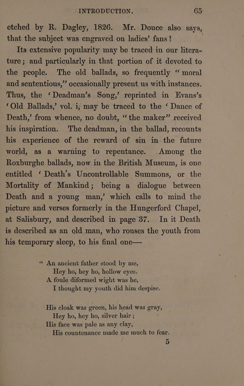 etched by R. Dagley, 1826. Mr. Douce also says, that the subject was engraved on ladies’ fans ! | Its extensive popularity may be traced in our litera- ture; and particularly in that portion of it devoted to the people. The old ballads, so frequently “ moral and sententious,” occasionally present us with instances. Thus, the ‘Deadman’s Song,’ reprinted in Evans’s ‘Old Ballads,’ vol. i; may be traced to the ‘ Dance of Death,’ from whence, no doubt, “the maker” received his inspiration. The deadman, in the ballad, recounts his experience of the reward of sin in the future world, as a warning to repentance. Among the Roxburghe ballads, now in the British Museum, is one entitled ‘ Death’s Uncontrollable Summons, or the Mortality of Mankind; being a dialogue between Death and a young man,’ which calls to mind the picture and verses formerly in the Hungerford Chapel, at Salisbury, and described in page 37. In it Death is described as an old man, who rouses the youth from his temporary sleep, to his final one— ‘« An ancient father stood by me, Hey ho, hey ho, hollow eyes. A foule diformed wight was he, I thought my youth did him despise. His cloak was green, his head was gray, Hey ho, hey ho, silver hair ; _ His face was pale as any clay, His countenance made me much to fear. 5