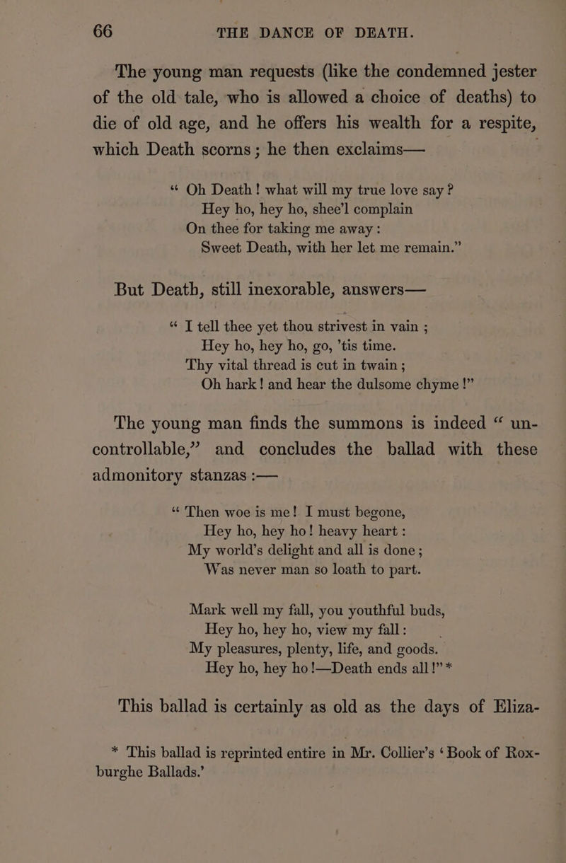 The young man requests (like the condemned jester of the old tale, who is allowed a choice of deaths) to die of old age, and he offers his wealth for a respite, which Death scorns; he then exclaims— . “ Oh Death! what will my true love say ? Hey ho, hey ho, shee’l complain On thee for taking me away: Sweet Death, with her let me remain.” But Death, still inexorable, answers— “ T tell thee yet thou strivest in vain ; Hey ho, hey ho, go, ’tis time. Thy vital thread is cut in twain ; Oh hark! and hear the dulsome chyme !” The young man finds the summons is indeed “ un- controllable,’ and concludes the ballad with these admonitory stanzas :— * Then woe is me! I must begone, Hey ho, hey ho! heavy heart : My world’s delight and all is done ; Was never man so loath to part. Mark well my fall, you youthful buds, Hey ho, hey ho, view my fall: ; My pleasures, plenty, life, and goods. Hey ho, hey ho!—Death ends all!” * This ballad is certainly as old as the days of Eliza- * This ballad is reprinted entire in Mr. Collier’s ‘ Book of Rox- burghe Ballads.’
