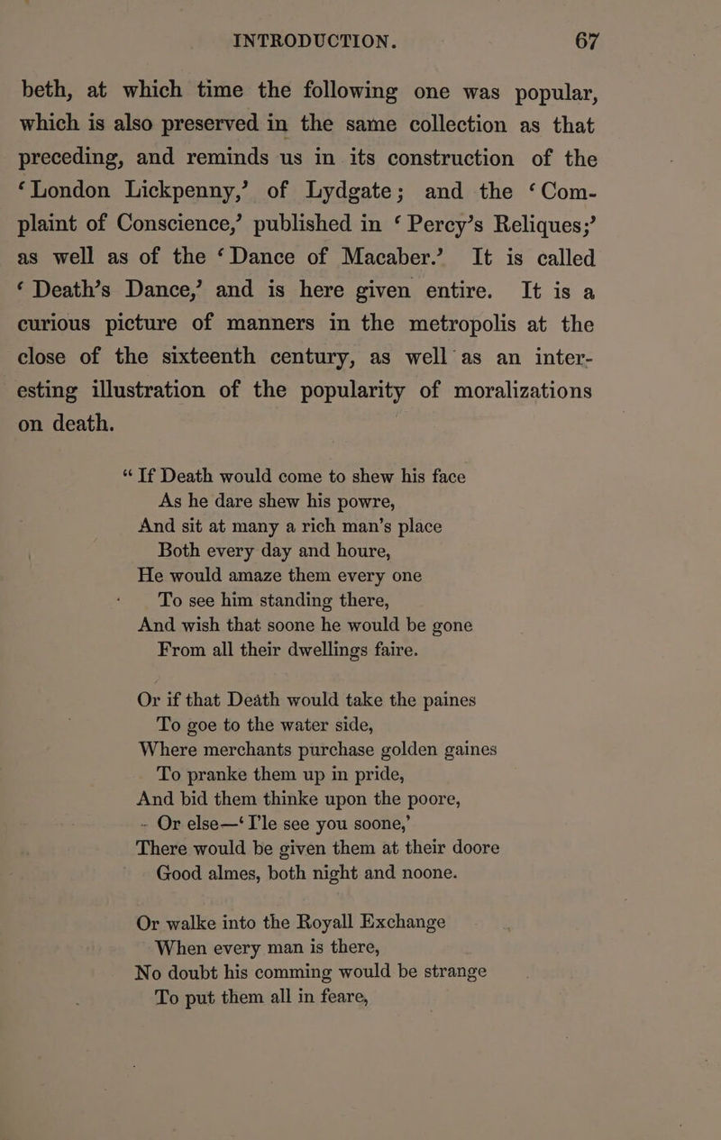 beth, at which time the following one was popular, which is also preserved in the same collection as that preceding, and reminds us in its construction of the ‘London Lickpenny,’ of Lydgate; and the ‘Com- plaint of Conscience,’ published in ‘ Percy’s Reliques;’ as well as of the ‘Dance of Macaber.’ It is called ‘ Death’s Dance,’ and is here given entire. It is a curious picture of manners in the metropolis at the close of the sixteenth century, as well as an inter- esting illustration of the popularity of moralizations on death. | “If Death would come to shew his face As he dare shew his powre, And sit at many a rich man’s place Both every day and houre, He would amaze them every one To see him standing there, And wish that soone he would be gone From all their dwellings faire. Or if that Death would take the paines To goe to the water side, Where merchants purchase golden gaines To pranke them up in pride, And bid them thinke upon the poore, - Or else—‘ Ile see you soone,’ There would be given them at their doore Good almes, both night and noone. Or walke into the Royall Exchange When every man is there, No doubt his comming would be strange To put them all in feare,