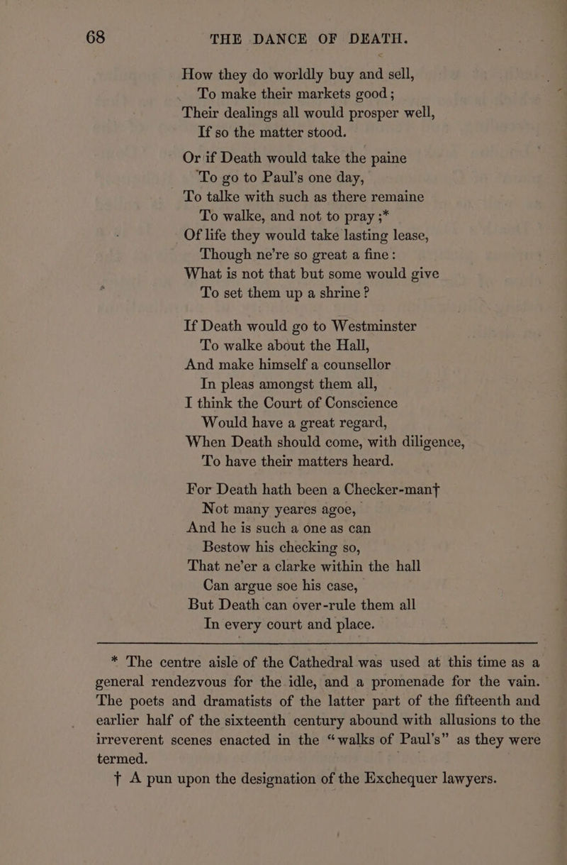 How they do worldly buy and sell, To make their markets good ; Their dealings all would prosper well, If so the matter stood. Or if Death would take the paine ‘To go to Paul’s one day, To talke with such as there remaine To walke, and not to pray ;* Of life they would take lasting lease, Though ne’re so great a fine : What is not that but some would give To set them up a shrine? If Death would go to Westminster To walke about the Hall, And make himself a counsellor In pleas amongst them all, I think the Court of Conscience Would have a great regard, When Death should come, with diligence, To have their matters heard. For Death hath been a Checker-manf Not many yeares agoe, And he is such a one as can Bestow his checking so, That ne’er a clarke within the hall Can argue soe his case, _ But Death can over-rule them all In every court and place. * The centre aisle of the Cathedral was used at this time as a general rendezvous for the idle, and a promenade for the vain. The poets and dramatists of the latter part of the fifteenth and earlier half of the sixteenth century abound with allusions to the irreverent scenes enacted in the “walks of Paul’s” as they were termed. rey! 7 A pun upon the designation of the Exchequer lawyers.