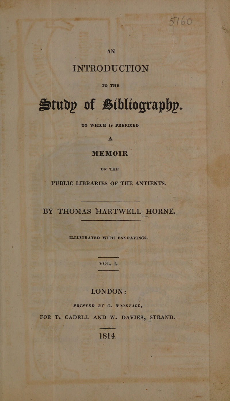 AN INTRODUCTION TO THE Studp of Bibliographp. A MEMOIR ON THE _ PUBLIC LIBRARIES OF THE ANTIENTS. BY THOMAS HARTWELL HORNE. ILLUSTRATED WITH ENGRAVINGS. VOL, I. LONDON: PRINTED BY G. WOODFALL, FOR T. CADELL AND W. DAVIES, STRAND... 1814.