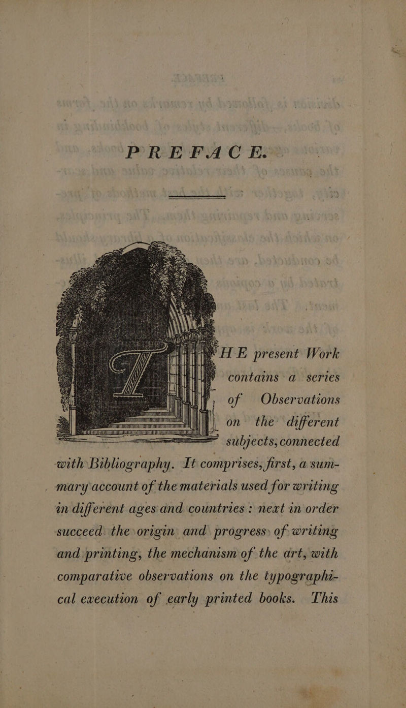 PREFACE. contains a series of Observations on the different subjects; connected with Bibliography. It comprises, first, a sum- mary account of the materials used for writing in different ages dnd countries: neat in order succeed. the origin and progress: of writing and. printing; the mechanism of the art, with comparative observations on the typographa- cal execution of early printed books. This