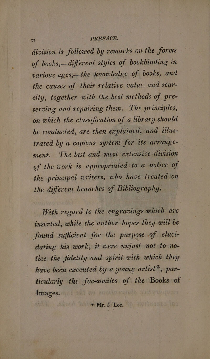division is followed by remarks on the forms of books,—different styles of bookbinding im various ages,—the knowledge of books, and the causes of their relative value and scar- city, together with the best methods of pre- serving and repairing them. The principles, on which the classification of a brary should be conducted, are then explained, and illus- trated by a copious system for its arrange- ment. The last and most eatensive division of the work is appropriated to a notice of the principal writers, who have treated on the different branches of Bibliography. - With regard to the engravings which are inserted, while the author hopes they will be found sufficient for. the purpose .of eluct- dating his work, it were unjust not to no- tice the fidelity and spirit with which they have been executed by a young artist*, par- ticularly the fac-similes of the Books of Images. * Mr. J. Lee.