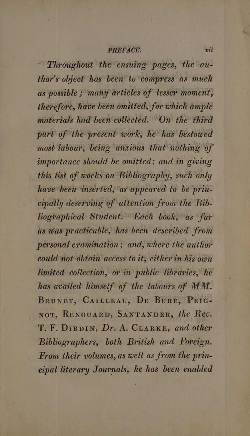 PREFACE. , vit Throughout the ensuing pages, the au- thor’s object has been to ‘compress as much as possible ; many articles of lesser moment, therefore, have been omitted, for which ample materials had been collected. On the third part of the present work, he has bestowed most labour, being ‘anvious that nothing ‘of amportance should be omitted: and in giwing this list of works on Bibliography, such only have been inserted, ‘as appeared to be prin- cipally deserving of attention from the Bib- hographical Student. Each book, as far as was practicable, has been described from personal examination ; and, where the author could not obtain access to it, eitherin his own limited collection, or in public libraries, he has availed himself of the labours of MM. Brunet, CAILLEeau, Dr Burg, Pretc- not, RENOUARD, SANTANDER, the Rev. T. F. Dippin, Dr. A. CLARKE, and other Bibliographers, both British and Foreign. From their volumes, as well as from the prin- cipal literary Journals, he has been enabled