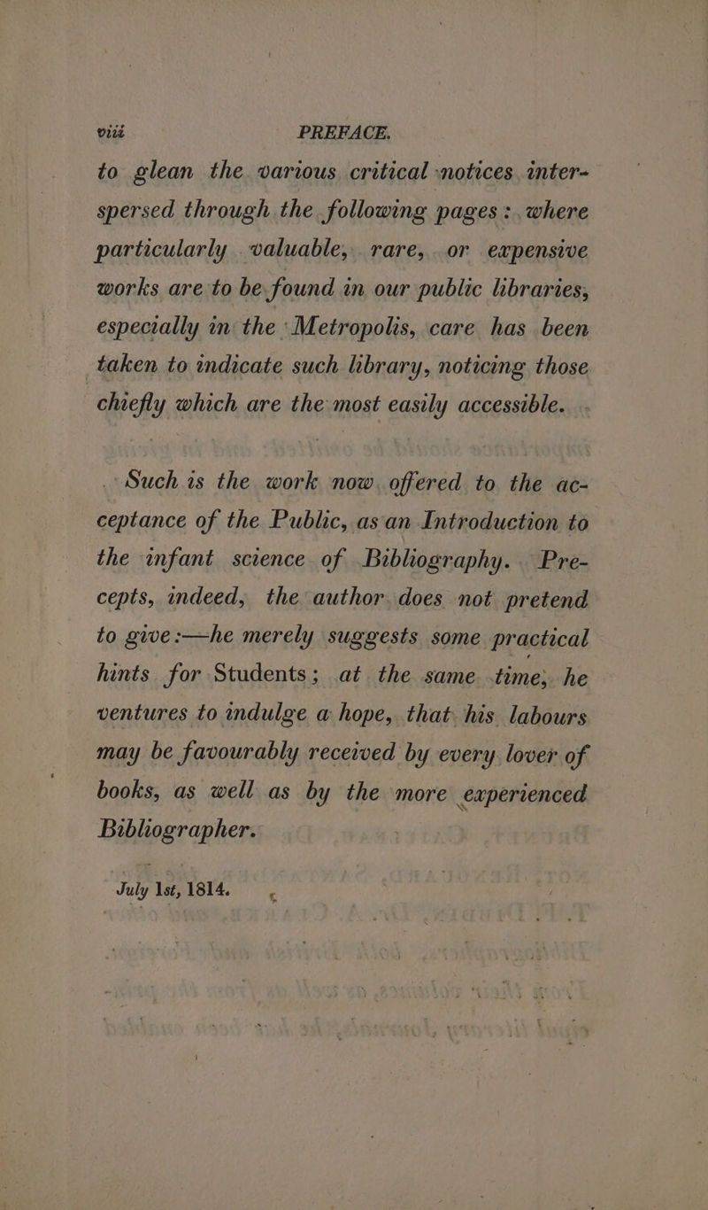 vied _ PREFACE. to glean the various critical notices. inter- spersed through the following pages :, where particularly valuable, rare, or expensive works are to be found an our public libraries, especially in: the ‘Metropolis, care has been taken to indicate such library, noticing those chiefly which are the most easily accessible. Such is the work now, offered to the ac- ceptance of the Public, asan Introduction to the infant science of Bibliography. Pre- cepts, indeed, the author. does not pretend to give :—he merely suggests some practical hints for Students; at the same time: he ventures to indulge a hope, that. his labours may be favourably received by every lover of books, as well as by the more experienced Bibliographer. July 1st, 1814.