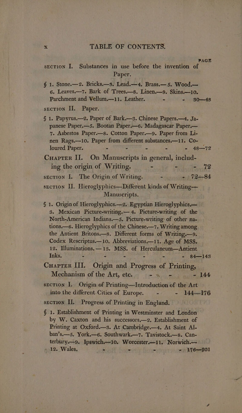 | PAGE SECTION I. Substances in use before the invention of Paper. § 1. Stone.—2. Bricks.—3. Lead.—4, Brass.— 5. Wood.— 6. Leaves.—7. Bark of Trees.—s. Linen.—9. Skins.—10. Parchment and Vellum.—11. Leather. ~ - 30—438 section II. Paper. § 1. Papyrus.—2. Paper of Bark.—s. Chinese Papers.—4. Ja- panese Paper.—5. Bootan Paper.—6. Madagascar Paper.— 7. Asbestos Paper.—s. Cotton Paper.—9. Paper from Li- nen Rags.—10. Paper from different substancesx—11. Co- loured Paper. - : ‘ i - 48—72 Cuapter II. On Manuscripts in general, includ- ing the origin of Writing. - - = 72 sEcTION I. The Origin of Writing. - - 72--84 sEcTION IJ. Hieroglyphics—Different kinds of Writing— Manuscripts. § 1. Origin of Hieroglyphics.—2.. Egyptian Hieroglyphics.— 3. Mexican Picture-writing.— 4. Picture-writing of the North-American Indians.—5. Picture-writing: of other na- tions.—6. Hieroglyphics of the Chinese.—7. Writing among the Antient Britons.—s. Different forms of Writing.—9. Codex Rescriptus.—10. Abbreviations.—11. Age of MSS. 12. Illuminations. — 13. MSS. of Herculaneum—Antient Inks. - - - - - - 84—143 Cuapter III. Origin and Progress of Printing, Mechanism of the Art, ete. Be Sh pe - 144 sEcTION I. Origin of Printing——Introduction of the Art into the different Cities of Europe. - - 144—176 sEcTION II. Progress of Printing in England. § 1. Establishment of Printing in Westminster and London by W. Caxton and his successors.—2. Establishment of Printing at Oxford.—s. At Cambridge—4. At Saint Al- ban’s.—5. York.—6. Southwark.—7. Tavistock.—s. Can- terbury.—9. Ipswich.—10. Worcester—11. Norwich.— > 12. Wales. = - - - 176—201