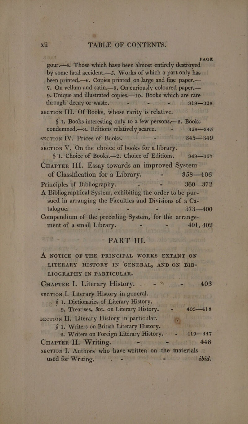 PAGE gour ——4. Those which have been si bet entirely destroyed by some fatal accident.—5. Works of which a part only has been printed.—6. Copies printed on large and fine paper.— 7. On vellum and satin.—s. On curiously coloured paper.— 9. Unique and illustrated copies.—10. Books which are rare through’ decay or ‘waste.’ - - - . g19—s28 sEcTION III. Of Books, whose rarity is relative. - § 1. Books interesting only to a few persons.—2. Books condemned.—s. Editions relatively scarce. - 328—345 section IV. Prices of Books. - 3845—349 ~sEcrion V. On the choice of books for a library. § 1. Choice of Books.—2. Choice of Editions. 349-—357 Cuapter III. Essay towards an improved System of Classification for a Library. - 358—4.06: Principles of Bibliography. - 360—372 A Bibliographical System, exhibiting the order to be pur- sued in arranging the Faculties and Divisions of a Ca- talogue. : - = 373—400 Compendium of the preceding System, for the arrange- ment of a small Library. - - 401, 402 * PART III. A NOTICE OF THE PRINCIPAL WORKS EXTANT ON LITERARY HISTORY IN GENERAL, AND ON BIB- LIOGRAPHY IN PARTICULAR. Cuapter I. Literary History. . - » si 4.03 section I. Literary History in general. -.. § 1. Dictionaries of Literary History. . 2. Treatises, &amp;c. on Literary History. - 403-418 section IJ. Literary History in particular. 0 § 1. Writers on British Literary History. a 2. Writers on Foreign Literary History.: - 419-447 Cuapter II. Writing. © - ~ 448 sEcTION I, Authors who have written on the materials - uséd for Writing. cade | = ‘abid. \