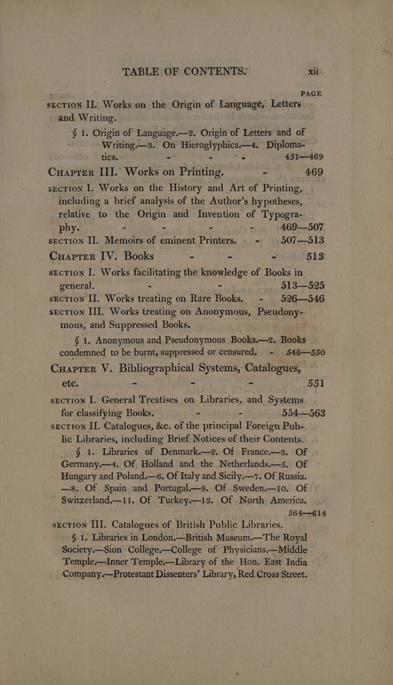 PAGE sEcTION II. Works on the Origin of Language, Letters , and Writing. “§ 1. Origin of Language. —2, Origin of Letters’ and of : Writing.—3.. On i Microglyphics ——4, Diploma- tics. - - = 451—469 CHAPTER III.’ Works on Printing. - 469 section I. Works on the History and Art of Printing, including a brief analysis of the Author’s hypotheses, relative to the Origin and Invention of Typogra- phy. - - - _- 469—507 sEcTION II. Memoirs of eminent Printers. = 507—513 CuaprTer IV. Books - - - 513 sEcTion I. Works facilitating the knowledge of Books in general, - ~ _, §138—525 secTIoN II. Works treating on Rare Books. - 526—546 section II. Works treating on Snonyeaa Pseudony- mous, and Suppressed Books. -§ 1. Anonymous and Pseudonymous Books.—2. Books . condemned to be burnt, suppressed or censured, - 546—550 Cuapter V.. Bibliographical Systems, Catalogues, ; etc. a on : ay 55] sEcTION I. General Treatises on Libraries, and. Systems _ for classifying Books. - - 354—563 secTION II, Catalogues, &amp;c. of the principal Foreign Pub-. . lic Libraries, including Brief Notices of their Contents. - § 1. Libraries of Denmark.—2. Of France.—3. Of Germany.—4. Of, Holland and the Netherlands.—5.. Of Hungary and Poland.—e. Of Italy and Sicily.—7. Of Russia. —s: Of Spain and Portugal—9. Of Sweden.—10. Of © Switzerland.—11. Of ‘Turkey.—12. Of North America. 564-614 sEcTION III. Catalogues of British Public Eranre § 1. Libraries in London.—British Museum.—The Royal Society.—Sion College.—College of Physicians.—Middle Temple—Inner Temple.—Library of the Hon. East India , Company.—Protestant Dissenters’ Library, Red Cross Street.