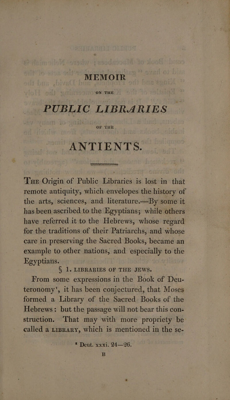 MEMOIR PUBLIC LIBRARIES ANTIENTS. ‘Tur Origin of Public Libraries is lost in that remote antiquity, which envelopes the history of the arts, sciences, and literature.-—By some it has been ascribed to the Egyptians; while others have referred it to the Hebrews, whose regard for the traditions of their Patriarchs, and whose care in preserving the Sacred Books, became an example to other nations, and especially to the Egyptians. — | § 1. LIBRARIES OF THE JEWS. From some expressions in the Book of Deu- teronomy', it has been conjectured, that Moses formed a Library of the Sacred Books of the Hebrews: but the passage will not bear this con: struction. ‘That may with more propriety be called a yiprary, which is mentioned in the se- © Deut. xxxi. 24—26. B