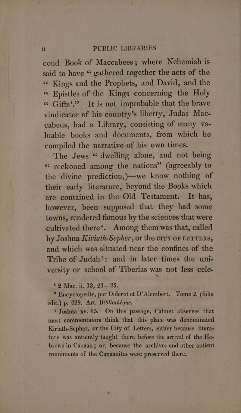 cond Book of Maccabees; where Nehemiah is said to have “ gathered together the acts of the «¢ Kings and the Prophets, and David, and the «¢ Epistles of the Kings concerning the Holy «© Gifts'’ It is not improbable that the brave vindicator of his country’s liberty, Judas Mac- cabeus, had a Library, consisting of many va- luable books and documents, from which he compiled the narrative of his own times. The Jews “ dwelling alone, and not being “© reckoned among the nations” (agreeably to the divine prediction,)—we know nothing of their early literature, beyond the Books which are contained in the Old Testament. It has, however, been supposed that they had some towns, rendered famous by the sciences that were cultivated there”. Among them was that, called by Joshua Kiriath-Sepher, or the cITy OF LETTERS, and which was situated near the confines of the Tribe of Judah?: and in later times the uni- versity or school of ‘Tiberias was not less cele- *2 Mac. ii. 13, 23—25. . 7 Encyclopedie, par Diderot et D’Alembert. Tome 2. (folio edit.) p. 229. Art. Bibliothéque. 3 Joshua xv. 15. On this passage, Calmet observes that most commentators think that this place was denominated Kiriath-Sepher, or the City of Letters, either because litera- ture was antiently taught there before the arrival of the He- brews in Canaan; or, because the archives and other antient muniments of the Canaanites were preserved there.