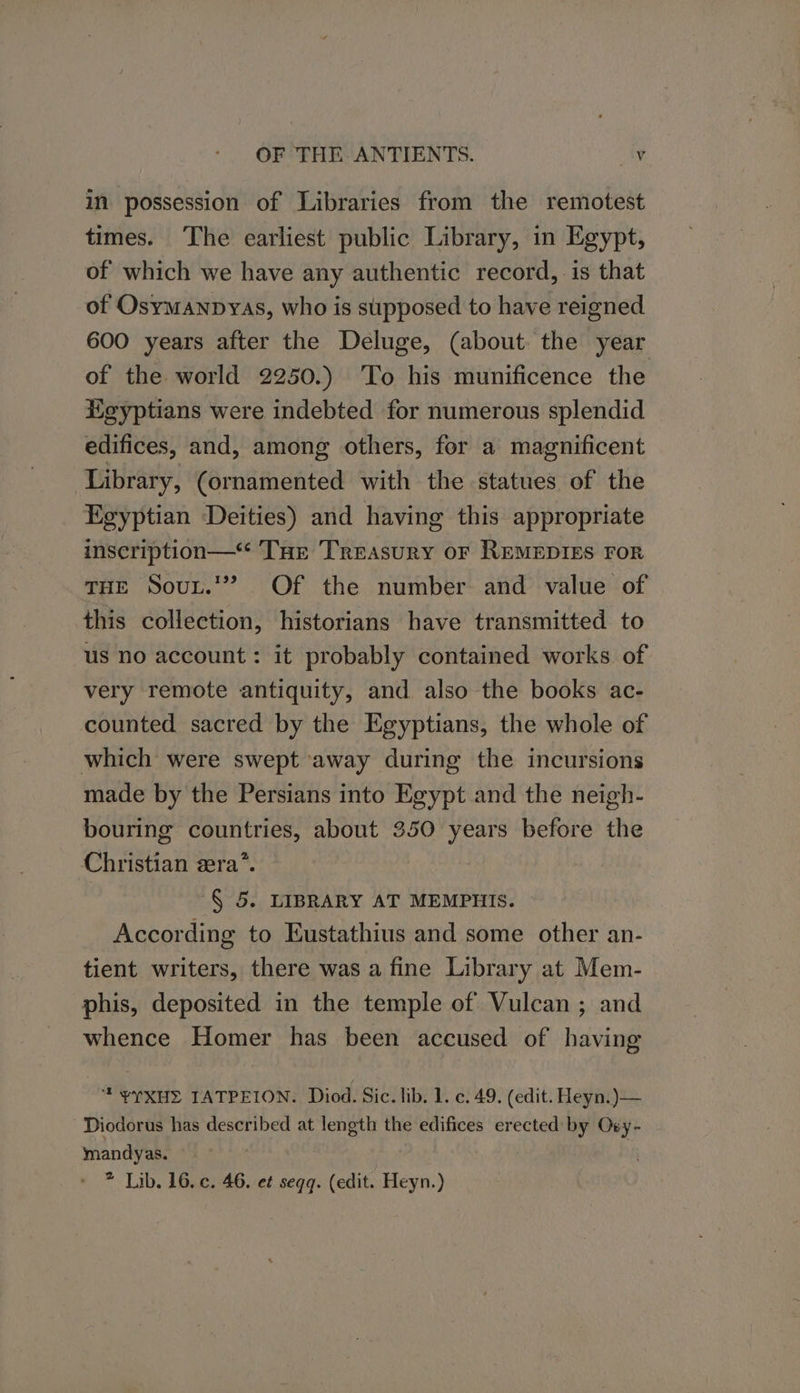 in possession of Libraries from the remotest times. The earliest public Library, in Egypt, of which we have any authentic record, is that of Osymanpyas, who is supposed to have reigned 600 years after the Deluge, (about the year of the world 2250.) ‘To his munificence the Heyptians were indebted for numerous splendid edifices, and, among others, for a magnificent Library, (ornamented with the statues of the Egyptian Deities) and having this appropriate inscription—* THe Treasury oF REMEDIES FOR THE Sout.’” Of the number and value of this collection, historians have transmitted to us no account: it probably contained works of very remote antiquity, and also the books ac- counted sacred by the Egyptians, the whole of which were swept away during the incursions made by the Persians into Egypt and the neigh- bouring countries, about 350 years before the Christian zera”. § 5. LIBRARY AT MEMPHIS. According to Eustathius and some other an- tient writers, there was a fine Library at Mem- phis, deposited in the temple of Vulcan ; and whence Homer has been accused of having * YYXHE TATPEION. Diod. Sic. lib. 1. c. 49. (edit. Heyn.)— Diodorus has described at length the edifices erected by Ovy- mandyas. | * Lib. 16. c. 46. et seqq. (edit. Heyn.)