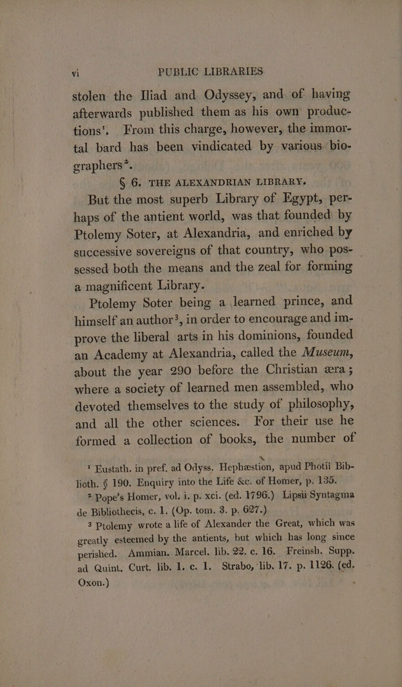 stolen the Iliad and Odyssey, and. of having afterwards published them as his own produc- tions’. From this charge, however, the immor- tal bard has been vindicated by various. bio- graphers*. § 6. THE ALEXANDRIAN LIBRARY. But the most superb Library of Egypt, per- haps of the antient world, was that founded by Ptolemy Soter, at Alexandria, and enriched by successive sovereigns of that country, who pos- sessed both the means and the zeal for forming a magnificent Library. Ptolemy Soter being a learned prince, and himself an author?, in order to encourage and im- prove the liberal arts in his dominions, founded | an Academy at Alexandria, called the Museum, about the year 290 before the Christian vera ; where a society of learned men assembled, who devoted themselves to the study of philosophy, and all the other sciences. For their use he formed a collection of books, the number of ™ Eustath. in pref. ad Odyss. eptiesten: apud Photii Bib- lioth. § 190. Enquiry into the Life &amp;c. of Homer, p. 135. 2 Pope’s Homer, vol. i. p. xci. (ed. 1796.) Lipsu Syntagma de Bibliothecis, c. 1. (Op. tom. 3. p, 627.) 3 Ptolemy wrote a life of Alexander the Great, which was greatly esteemed by the antients, but which has long since perished. Ammian. Marcel. lib. 22. c. 16. Freinsh. Supp. ad Quint, Curt. lib. 1. c. 1. Strabo, lib. 17. p. 1126, (ed. Oxon.)