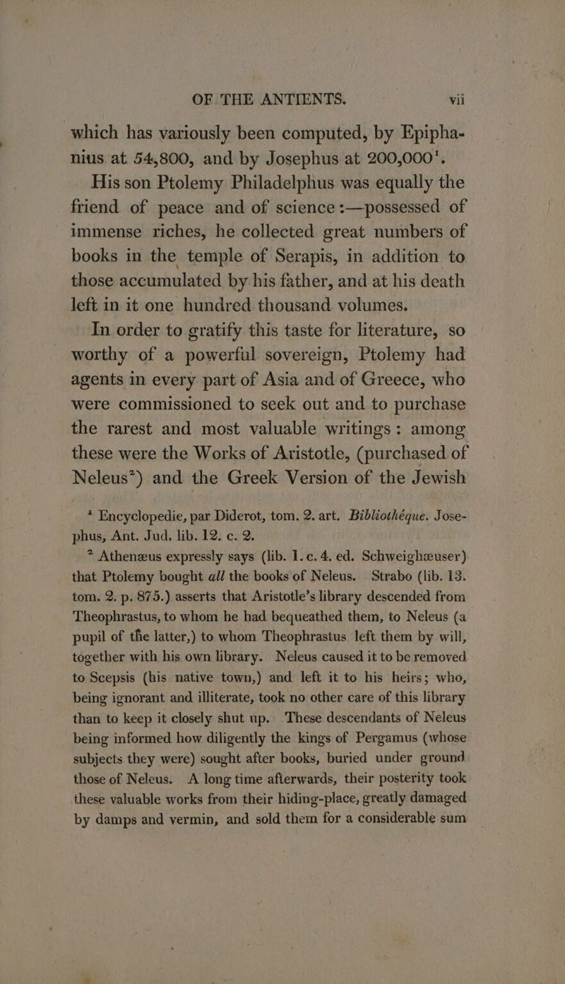 which has variously been computed, by Epipha- nius at 54,800, and by Josephus at 200,000. His son Ptolemy Philadelphus was equally the friend of peace and of science :—possessed of immense riches, he collected great numbers of books in the temple of Serapis, in addition to those accumulated by his father, and at his death left in it one hundred thousand volumes. In order to gratify this taste for literature, so worthy of a powerful sovereign, Ptolemy had agents in every part of Asia and of Greece, who were commissioned to seek out and to purchase the rarest and most valuable writings: among these were the Works of Aristotle, (purchased of Neleus*) and the Greek Version of the Jewish * Encyclopedie, par Diderot, tom. 2. art. Bibliothéque. Jose- phus, Ant. Jud, lib. 12. c. 2. ® Athenzus expressly says (lib. 1.c. 4, ed. Schweighzuser) that Ptolemy bought all the books of Neleus. Strabo (lib. 13. tom. 2. p. 875.) asserts that Aristotle’s library descended from Theophrastus, to whom he had bequeathed them, to Neleus (a pupil of the latter,) to whom Theophrastus left them by will, together with his own library. Neleus caused it to be removed to Scepsis (his native town,) and left it to his heirs; who, being ignorant and illiterate, took no other care of this library than to keep it closely shut up. These descendants of Neleus being informed how diligently the kings of Pergamus (whose subjects they were) sought after books, buried under ground those of Neleus. A long time afterwards, their posterity took these valuable works from their hiding-place, greatly damaged. by damps and vermin, and sold them for a considerable sum