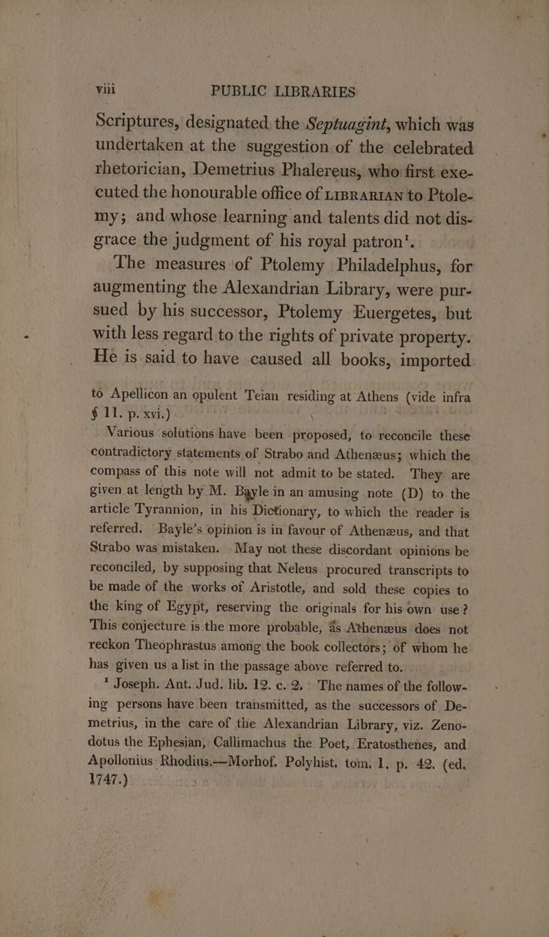 Scriptures, designated. the Septuagint, which was undertaken at the suggestion of the celebrated rhetorician, Demetrius Phalereus, who first exe- cuted the honourable office of trprartan to Ptole- my; and whose learning and talents did not dis- grace the judgment of his royal patron’. The measures of Ptolemy Philadelphus, for augmenting the Alexandrian Library, were pur- sued. by his successor, Ptolemy Euergetes, but with less regard to the rights of private property. He is said to have caused all books, imported. to Apellicon an opens Teian reine at uens Sees yr, § 11. p. xvi.) Various solutions have been proposed, to reconcile these contradictory statements. of Strabo and Athenzeus; which the compass of this note will not admit to be stated. They are given at length by M. Bayle in an amusing note (D) to the — article Tyrannion, in his Dictionary, to which the reader is referred. | Bayle’s opinion is in favour of Athenzus, and that Strabo was mistaken. May not these discordant opinions be reconciled, by supposing that Neleus procured transcripts to be made of the works of Aristotle, and sold these copies to the king of Egypt, reserving the originals for his own use? This conjecture is the more probable, 4 Athenzus does not reckon Theophrastus among the book collectors; of whom he. has given us a list in the passage above referred to. * Joseph. Ant. Jud. lib. 12. c. 2, The names of the follow- ing persons have been transmitted, as the successors of De- metrius, in the care of the Alexandrian Library, viz. Zeno- dotus the Ephesian, Callimachus the Poet, Eratosthenes, and Apollonius Rhodius.—Morhof. Polyhist. tom. 1, p. 42. (ed. 1747.)